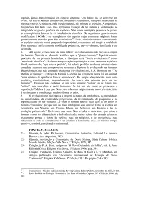 espécie, jamais transformação em espécie diferente. Um felino não se converte em
ovino. As leis de Mendel comprovam, mediante cruzamentos, variações individuais na
mesma espécie. A natureza, pela seleção natural, não mistura as espécies. A engenharia
biogenética tem feito isso, mas representa violação da lei natural e violentação da
integridade original e genérica das espécies. Não temos condições presentes de prever
as conseqüências futuras de tal interferência científica. Os organismos geneticamente
modificados ( OGMs ) ou transgênicos são aqueles cujas estruturas originais foram
geneticamente alteradas para fins econômicos41. Estes, admissivelmente, contaminarão
as espécies naturais numa progressão imprevisível, certamente até atingir a totalidade.
Uma natureza artificialmente modificada poderá ser, previsivelmente, danificada e até
destruída.
4-      Até agora ( e fica cada vez mais difícil ) o evolucionismo não provou a origem
do homem. Sustenta o absurdo científico que a “gênero humana”, hipoteticamente,
procedeu de um primata hominídeo; e divulgam essa “lenda evolucionista” como
“conclusão científica”. Nenhuma comprovação arqueológica existe, nenhuma seqüência
fóssil, nenhum elo, “que estava perdido”, foi achado perdido, nenhuma estrutura óssea
completa apareceu para comprovar ou sustentar a hipótese da evolução do ser humano.
Decepcionado, mas não querendo abandonar o evolucionismo, J. A. Thomson em “The
Outline of Science” ( Esboço de Ciência ), afirma que o homem nunca foi um animal,
“uma criatura de aparência feroz e animalesca”. Ele surgiu abruptamente, num salto
genético, transferindo-se, inopinadamente, do tronco dos primatas para um ser
humano42. Thomson não esclarece se um sexo somente “saltou” ou se foram dois
“saltos”, um masculino e outro feminino. Se foi um só, como se processou a
reprodução? Melhor é crer que Deus criou o homem originalmente nobre, elevado, feito
à sua imagem e semelhança: macho e fêmea os criou.
5-      O evolucionismo não explica a origem da razão, da inteligência, da moralidade,
da sensibilidade, da criatividade progressiva, da inventividade, do psiquismo e da
espiritualidade do ser humano. De onde o homem retirou tudo isso? E de entre os
homens “evoluídos” por que uns são mais inteligentes que outros? Como se explica um
Aristóteles, um Newton, um Thomas Edson, um Bethoven um Einstein á luz da
evolução padronizada? Preferimos crer num Deus criador e onisciente, que criou o
homem como ser diferenciado e individualizado, muito acima das demais criaturas,
exatamente porque o dotou de espírito, para ser religioso, e de inteligência, para
relacionar-se com os semelhantes e ser criativo e dominante, mas, ao mesmo tempo,
emotivo, sensível, emocional e sentimental.

       FONTES AUXILIARES.
01-    Génesis, de Alan Richardson, Comentários Antorcha, Editorial La Aurora,
       Buenos Aires, Argentina, 1963.
02-    Gênesis, Introdução e Comentário, de Derek Kidner, Série Cultura Bíblica,
       Mundo Cristão, Edições Vida Nova, 1ª Edição, 1979, SP.
03-    Criação, de P. A. Blair, Artigo em “O Novo Dicionário da Bíblia”, vol. 1, Junta
       Editorial Cristã. Edições Vida Nova, 1ª Edição, 1966, pág. 344.
04-    Criação- Fundação, Criatura, Criador, de Hans H Esser e I. H. Marshall, em
       Artigos publicados em “Dicionário Internacional de Teologia do Novo
       Testamento”, Edições Vida Nova, 1ª Edição, 1981. Da página 534 a 545.



41
  -    Transgênicos – Os dois lados da moeda, Revista Galileu, Editora Globo, novembro de 2003, nº 148.
42
  -    Louis Berkhof em Teologia Sistemática, Luz Para o Caminho, Capinas, SP, 4ª Edição, 1996, pág.
161.
 