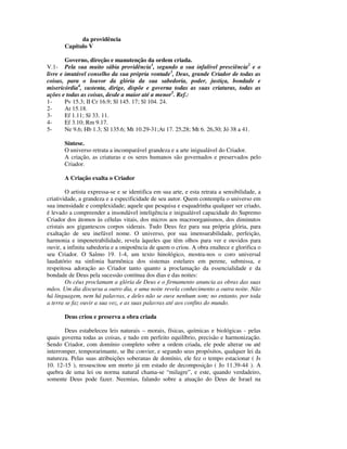 da providência
       Capítulo V

        Governo, direção e manutenção da ordem criada.
V.1- Pela sua muito sábia providência1, segundo a sua infalível presciência2 e o
livre e imutável conselho da sua própria vontade3, Deus, grande Criador de todas as
coisas, para o louvor da glória da sua sabedoria, poder, justiça, bondade e
misericórdia4, sustenta, dirige, dispõe e governa todas as suas criaturas, todas as
ações e todas as coisas, desde a maior até a menor5. Ref.:
1-      Pv 15.3; II Cr 16.9; Sl 145. 17; Sl 104. 24.
2-      At 15.18.
3-      Ef 1.11; Sl 33. 11.
4-      Ef 3.10; Rm 9.17.
5-      Ne 9.6; Hb 1.3; Sl 135.6; Mt 10.29-31;At 17. 25,28; Mt 6. 26,30; Jó 38 a 41.

       Síntese.
       O universo retrata a incomparável grandeza e a arte inigualável do Criador.
       A criação, as criaturas e os seres humanos são governados e preservados pelo
       Criador.

       A Criação exalta o Criador

        O artista expressa-se e se identifica em sua arte, e esta retrata a sensibilidade, a
criatividade, a grandeza e a especificidade de seu autor. Quem contempla o universo em
sua imensidade e complexidade; aquele que pesquisa e esquadrinha qualquer ser criado,
é levado a compreender a insondável inteligência e inigualável capacidade do Supremo
Criador dos átomos às células vitais, dos micros aos macroorganismos, dos diminutos
cristais aos gigantescos corpos siderais. Tudo Deus fez para sua própria glória, para
exaltação de seu inefável nome. O universo, por sua imensurabilidade, perfeição,
harmonia e impenetrabilidade, revela àqueles que têm olhos para ver e ouvidos para
ouvir, a infinita sabedoria e a onipotência de quem o criou. A obra enaltece e glorifica o
seu Criador. O Salmo 19. 1-4, um texto hinológico, mostra-nos o coro universal
laudatório na sinfonia harmônica dos sistemas estelares em perene, submissa, e
respeitosa adoração ao Criador tanto quanto a proclamação da essencialidade e da
bondade de Deus pela sucessão contínua dos dias e das noites:
        Os céus proclamam a glória de Deus e o firmamento anuncia as obras das suas
mãos. Um dia discursa a outro dia, e uma noite revela conhecimento a outra noite. Não
há linguagem, nem há palavras, e deles não se ouve nenhum som; no entanto, por toda
a terra se faz ouvir a sua voz, e as suas palavras até aos confins do mundo.

       Deus criou e preserva a obra criada

       Deus estabeleceu leis naturais – morais, físicas, químicas e biológicas - pelas
quais governa todas as coisas, e tudo em perfeito equilíbrio, precisão e harmonização.
Sendo Criador, com domínio completo sobre a ordem criada, ele pode alterar ou até
interromper, temporarimante, se lhe convier, e segundo seus propósitos, qualquer lei da
natureza. Pelas suas atribuições soberanas de domínio, ele fez o tempo estacionar ( Js
10. 12-15 ), ressuscitou um morto já em estado de decomposição ( Jo 11.39-44 ). A
quebra de uma lei ou norma natural chama-se “milagre”, e este, quando verdadeiro,
somente Deus pode fazer. Neemias, falando sobre a atuação do Deus de Israel na
 