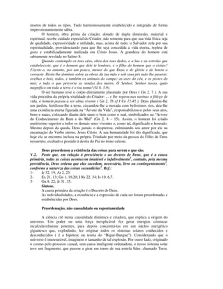 insetos de todos os tipos. Tudo harmoniosamente estabelecido e integrado de forma
impressionantemente sábia.
        O homem, obra prima da criação, dotado de dupla dimensão, material e
espiritual, recebe cuidado especial do Criador, não somente para que sua vida física seja
de qualidade, expressividade e utilidade, mas, acima de tudo, o Salvador zela por sua
espiritualidade, providenciando para que lhe seja concedida a vida eterna, repleta de
gozo e estabilizadamente realizada em Cristo Jesus. A grandeza do homem está
sabiamente revelada no Salmo 8:
        Quando contemplo os teus céus, obra dos teus dedos, e a lua e as estrelas que
estabeleceste, que é o homem que dele te lembres, e o filho do homem que o visites?
Fizeste-o, no entanto, por um pouco, menor do que Deus e de glória e de honra o
coroaste. Deste-lhe domínio sobre as obras da tua mão e sob seus pés tudo lhe puseste:
ovelhas e bois, todos, e também os animais do campo; as aves do céu, e os peixes do
mar, e tudo o que percorre as sendas dos mares. Ó Senhor, Senhor nosso, quão
magnífico em toda a terra é o teu nome! (Sl 8. 3-9).
        O ser humano teve o corpo diretamente plasmado por Deus ( Gn 2. 7 ). A sua
vida procedeu da própria vitalidade do Criador: ... e lhe soprou nas narinas o fôlego de
vida, o homem passou a ser alma vivente ( Gn 2. 7b cf I Co 15.45 ). Deus plantou-lhe
um jardim, fertilizou-lhe a terra, circundou-lhe a morada com belíssimos rios, deu-lhe
uma existência eterna figurada na “Árvore da Vida”, responsabilizou-o pelos seus atos,
bons e maus, colocando diante dele tanto o bem como o mal, simbolizados na “Arvore
do Conhecimento do Bem e do Mal” (Gn 2. 8 – 15). Assim, o homem foi criado
muitíssimo superior a todos os demais seres viventes e, como tal, dignificado e honrado.
Mesmo depois da queda, Deus jamais o desprezou, culminando seu amor por ele na
encarnação do Verbo eterno, Jesus Cristo. A sua humanidade foi tão dignificada, que
hoje ela se encontra inclusa na própria Trindade por meio da pessoa do Filho de Deus
ressurreto, exaltado e postado à destra do Pai no trono celeste.

       Deus preordenou a existência das coisas para serem o que são.
V.2. Posto que, em relação à presciência e ao decreto de Deus, que é a causa
primária, todas as coisas acontecem imutável e infalivelmente1, contudo, pela mesma
providência, Deus ordena que elas sucedam, necessária, livre ou contingentemente2,
conforme a natureza das coisas secundárias3. Ref.:
1-     Jr 32. 19; At 2. 23.
2-     Ex 21. 13; Gn 1. 19,20; I Rs 22. 34; Is 10. 6,7.
3-     Gn 8. 22; Jr 31. 35.
       Síntese.
       A causa primária da criação é o Decreto de Deus.
       As individualidades, a existência e a expressão de cada ser foram preordenadas e
       estabelecidas por Deus.

       Preordenação, não causalidade ou espontaneidade

       A ciência crê numa causalidade dinâmica e criadora, que explica a origem do
universo. Um poder ou uma força inexplicável fez gerar energias cósmicas
incalculavelmente potentes, para depois concentrá-las em um núcleo energético
gigantesco que, explodindo, fez originar todos os sistemas solares conhecidos e
desconhecidos ( é a hipótese ou teoria do “Bigue-Bangue”). Considerando que o
universo é imensurável, imaginem o tamanho de tal explosão. Por outro lado, originado
o cosmo pelo processo casual, sem causa inteligente ordenadora, o nosso sistema solar
teve um fragmento, que passou a girar em torno de sua estrela líder, chamado Terra.
 
