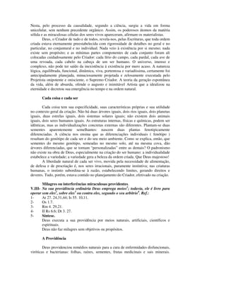 Nesta, pelo processo da causalidade, segundo a ciência, surgiu a vida em forma
unicelular, sem nenhum precedente orgânico. Assim, os poderosos átomos da matéria
sólida e as miraculosas células dos seres vivos apareceram, afirmam os materialistas.
        Deus, o Criador de tudo e de todos, revela-nos, pelas Escrituras, que toda ordem
criada estava eternamente preestabelecida com rigorosidade de detalhes no geral e no
particular, no conjuntural e no individual. Nada veio à existência por si mesmo; nada
existe sem propósito; e as mínimas partes componentes de cada conjunto foram ali
colocadas cuidadosamente pelo Criador: cada lírio do campo, cada pardal, cada ave de
uma revoada, cada cabelo na cabeça de um ser humano. O universo, imenso e
complexo, não pode ter saído da inexistência à existência por mero acaso. A natureza
lógica, equilibrada, funcional, dinâmica, viva, portentosa e variadíssima, certamente foi
antecipadamente planejada, minuciosamente projetada e zelosamente executada pelo
Projetista onipotente e onisciente, o Supremo Criador. A teoria da geração espontânea
da vida, além de absurda, ofende o augusto e inimitável Artista que a idealizou na
eternidade e decretou sua emergência no tempo e na ordem natural.

       Cada coisa e cada ser

        Cada coisa tem sua especificidade, suas características próprias e sua utilidade
no contexto geral da criação. Não há duas árvores iguais, dois rios iguais, dois planetas
iguais, duas estrelas iguais, dois sistemas solares iguais; não existem dois animais
iguais, dois seres humanos iguais. As estruturas internas, físicas e químicas, podem ser
idênticas, mas as individualizações concretas externas são diferentes. Plantam-se duas
sementes aparentemente semelhantes: nascem duas plantas fenotipicamente
diferenciadas. A ciência nos ensina que as diferenciações individuais ( fenótipo )
resultam do genótipo de cada ser e do seu meio ambiente. Como se explica, então, que
sementes do mesmo genótipo, semeadas no mesmo solo, até na mesma cova, dão
árvores diferenciadas, que se tornam “personalizadas” entre as demais? O padronismo
não existe na obra de Deus, especialmente na criação do ser humano: a individualidade
estabelece a variedade; a variedade gera a beleza da ordem criada. Que Deus majestoso!
        A liberdade natural de cada ser vivo, movida pela necessidade de alimentação,
de defesa e de procriação é, nos seres irracionais, puramente instintiva; nas criaturas
humanas, o instinto subordina-se à razão, estabelecendo limites, gerando direitos e
deveres. Tudo, porém, estava contido no planejamento do Criador, efetivado na criação.

       Milagres ou interferências miraculosas providentes.
V.III- Na sua providência ordinária Deus emprega meios1; todavia, ele é livre para
operar sem eles2, sobre eles3 ou contra eles, segundo o seu arbítrio4. Ref.:
1-     At 27. 24,31,44; Is 55. 10,11.
2-     Os 1.7.
3-     Rm 4. 29,21.
4-     II Rs 6.6; Dt 3. 27.
5-     Síntese.
       Deus executa a sua providência por meios naturais, artificiais, científicos e
       espirituais.
       Deus não faz milagres sem objetivos ou propósitos.

       A Providência

        Deus providenciou remédios naturais para a cura de enfermidades disfuncionais,
viróticas e bacterianas: folhas, raízes, sementes, frutas medicinais e sais minerais.
 
