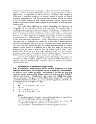 Dirigiu o homem na descoberta de anticorpos; no desenvolvimento da farmacologia; na
origem e evolução de exames laboratoriais diversos; no aprimoramento de clínicas
especializadas; no surgimento das ciências médicas ( tecnologia e artes cirúrgicas ),
viabilizando e efetivando extirpação de tumores internos e reparos de defeitos
congênitos. Tudo procede de Deus, que cuida dos seres humanos, até onde este cuidado
se faz necessário, segundo os seus eternos propósitos. Nenhum remédio curará,
nenhuma intervenção cirúrgica livrará o paciente de enfermidades, se Deus não quiser
ou não permitir.
        Deus pode salvar náufragos por coletes salva-vidas, por fragmentos da
embarcação ou por intervenção direta, sem nada disso. No entanto, todas as
possibilidades pressupostas de salvamento podem não funcionar, vitimando alguns,
eliminando todos ou livrando outros, tudo conforme a vontade diretiva ou permissiva de
Deus. As providências humanas são falíveis; as divinas, não. Se Deus, num acidente,
livra uns e não outros, porque era de seu propósito que alguns ficassem, passando pela
experiência de risco, e outros partissem. O Criador gere todas as coisas, governa todos
os seres, reina sobre toda a humanidade, e exerce o senhorio especial sobre seus eleitos.
Deus pode usar a circunstância do carisma da fé para curar o próprio crente ou
restabelecer outra pessoa, mas, se for de sua livre vontade curar sem o concurso da fé,
ele o fará, e tem feito. Muitos incrédulos são curados por medicamentos ou cirurgias,
enquanto crentes sinceros e verdadeiros não o são, nem sequer por intervenção
milagrosa. Deus usa meios ou atua sem eles. Na verdade, o que se chama “sorte”,
quando se livra de um mal ou se salva em um acidente; e “azar”, se o oposto acontece;
em ambos os casos atuou a “providência” divina, porque a existência é uma concessão
do Senhor da vida, e a morte, uma decisão de quem tem poder sobre ela.
        Deus não é um milagreiro de aluguel nem um taumaturgo à disposição da fé
carismática de alguns caudilhos religiosos. Ele é o poderoso regente do universo, o
soberano governador da humanidade, o amoroso Salvador e preservador dos eleitos,
salvos em Cristo Jesus.

       As contradições do pecado diante da providência.
V. 4- A onipotência, a sabedoria inescrutável e a infinita bondade de Deus, de tal
maneira se manifestam na sua providência, que esta se estende até a primeira queda1
e a todos os outros pecados dos anjos e dos homens2, e isto não por uma mera
permissão, mas por uma permissão tal que, para os seus próprios e santo desígnios3,
sábia e poderosamente os limita4, regula e governa em uma múltipla dispensação;
mas essa permissão é tal, que a pecaminosidade dessas transgressões procede tão
somente da criatura e não de Deus, que, sendo santíssimo e justíssimo, não pode ser o
autor do pecado nem pode aprová-lo5. Ref.:
1-     Is 45. 7.
2-     Rm 11. 32,33; II Sm 24. 1; At 4. 27,28.
3-     Gn 1.20.
4-     II Rs 19. 28 Is 10. 5-7, 12, 15.
5-     I Jo 2. 16; Sl 50. 21; Tg 1. 13,14.

       Síntese.
       A presença do pecado no mundo e a conseqüente existência do mal, são atos
       providenciais de Deus por ação executiva ou permissiva.
       Deus não é, e nem pode ser, o autor do pecado, mas permitiu que o homem, sob
       sua responsabilidade pessoal, o introduzisse na humanidade.
       Deus, que permite a atuação do tentador, limita-lhe os poderes e as ações.
 