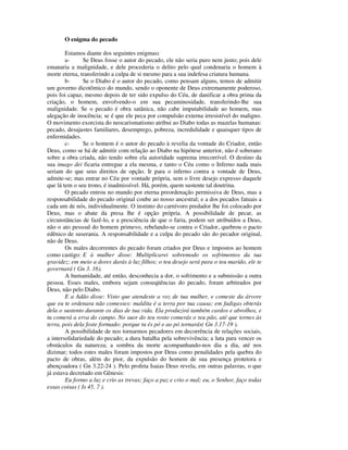 O enigma do pecado

        Estamos diante dos seguintes enigmas:
        a-      Se Deus fosse o autor do pecado, ele não seria puro nem justo; pois dele
emanaria a malignidade, e dele procederia o delito pelo qual condenaria o homem à
morte eterna, transferindo a culpa de si mesmo para a sua indefesa criatura humana.
        b-      Se o Diabo é o autor do pecado, como pensam alguns, temos de admitir
um governo dicotômico do mundo, sendo o oponente de Deus extremamente poderoso,
pois foi capaz, mesmo depois de ter sido expulso do Céu, de danificar a obra prima da
criação, o homem, envolvendo-o em sua pecaminosidade, transferindo-lhe sua
malignidade. Se o pecado é obra satânica, não cabe imputabilidade ao homem, mas
alegação de inocência; se é que ele peca por compulsão externa irresistível do maligno.
O movimento exorcista do neocarismatismo atribui ao Diabo todas as mazelas humanas:
pecado, desajustes familiares, desemprego, pobreza, incredulidade e quaisquer tipos de
enfermidades.
        c-      Se o homem é o autor do pecado à revelia da vontade do Criador, então
Deus, como se há de admitir com relação ao Diabo na hipótese anterior, não é soberano
sobre a obra criada, não tendo sobre ela autoridade suprema irrecorrível. O destino da
sua imago dei ficaria entregue a ela mesma, e tanto o Céu como o Inferno nada mais
seriam do que seus direitos de opção. Ir para o inferno contra a vontade de Deus,
admite-se; mas entrar no Céu por vontade própria, sem o livre desejo expresso daquele
que lá tem o seu trono, é inadmissível. Há, porém, quem sustente tal doutrina.
        O pecado entrou no mundo por eterna preordenação permissiva de Deus, mas a
responsabilidade do pecado original coube ao nosso ancestral; e a dos pecados fatuais a
cada um de nós, individualmente. O instinto do carnívoro predador lhe foi colocado por
Deus, mas o abate da presa lhe é opção própria. A possibilidade de pecar, as
circunstâncias de fazê-lo, e a presciência de que o faria, podem ser atribuídos a Deus,
não o ato pessoal do homem primevo, rebelando-se contra o Criador, quebrou o pacto
edênico de suserania. A responsabilidade e a culpa do pecado são do pecador original,
não de Deus.
        Os males decorrentes do pecado foram criados por Deus e impostos ao homem
como castigo: E à mulher disse: Multiplicarei sobremodo os sofrimentos da tua
gravidez; em meio a dores darás à luz filhos; o teu desejo será para o teu marido, ele te
governará ( Gn 3. 16).
        A humanidade, até então, desconhecia a dor, o sofrimento e a submissão a outra
pessoa. Esses males, embora sejam conseqüências do pecado, foram arbitrados por
Deus, não pelo Diabo.
        E a Adão disse: Visto que atendeste a voz de tua mulher, e comeste da árvore
que eu te ordenara não comesses: maldita é a terra por tua causa; em fadigas obterás
dela o sustento durante os dias de tua vida. Ela produzirá também cardos e abrolhos, e
tu comerá a erva do campo. No suor do teu rosto comerás o teu pão, até que tornes às
terra, pois dela foste formado: porque tu és pó e ao pó tornarás( Gn 3.17-19 ).
        A possibilidade de nos tornarmos pecadores em decorrência de relações sociais,
a intersolidariedade do pecado; a dura batalha pela sobrevivência; a luta para vencer os
obstáculos da natureza; a sombra da morte acompanhando-nos dia a dia, até nos
dizimar; todos estes males foram impostos por Deus como penalidades pela quebra do
pacto de obras, além do pior, da expulsão do homem de sua presença protetora e
abençoadora ( Gn 3.22-24 ). Pelo profeta Isaias Deus revela, em outras palavras, o que
já estava decretado em Gênesis:
        Eu formo a luz e crio as trevas; faço a paz e crio o mal; eu, o Senhor, faço todas
essas coisas ( Is 45. 7 ).
 
