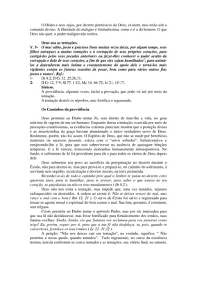O Diabo e seus anjos, por decreto permissivo de Deus, existem, mas estão sob o
comando divino. A liberdade do maligno é limitadíssima, como o é a do homem. O que
Deus não quer, o poder maligno não realiza.

        Deus usa as tentações.
V. 5- O mui sábio, justo e gracioso Deus muitas vezes deixa, por algum tempo, seus
filhos entregues a muitas tentações e à corrupção de seus próprios corações, para
castigá-los pelos seus pecados anteriores ou fazer-lhes conhecer o poder oculto da
corrupção e dolo de seus corações, a fim de que eles sejam humilhados1; para animá-
los a dependerem mais íntima e constantemente do apoio dele e torná-los mais
vigilantes contra as futuras ocasiões de pecar, bem como para vários outros fins
justos e santos2. Ref.:
1-      Dt 8.2; II Cr 32. 25,26,31.
2-      II Cr 12. 7-9; Sl 77. 1-12; Mc 14. 66-72; Jo 21. 15-17.
        Síntese.
        A providência, algumas vezes, inclui a provação, que pode vir até por meio da
        tentação.
        A tentação destrói os réprobos, mas fortifica o regenerado.

       Os Caminhos da providência

        Deus permitiu ao Diabo tentar Jó, sem direito de tirar-lhe a vida, no grau
máximo de suporte de um ser humano. Enquanto durou a tentação, exercida por meio de
provações crudelíssimas, as evidências externas pareciam mostrar que a proteção divina
e as misericórdias da graça haviam abandonado o único verdadeiro servo de Deus.
Realmente, porém, não foi assim. O Espírito de Deus, que não se mede por benefícios
materiais ou sucessos pessoais, estava com o “servo sofredor”, fortalecendo-o e
enrijecendo-lhe a fé, para que esta sobrevivesse na ausência de quaisquer bênçãos
temporais. E a fé venceu, removendo montanhas humanamente intransponíveis. No
fundo, o sofrimento de Jó foi providente para ele e para todos os eleitos de Deus depois
dele.
        Deus submeteu seu povo ao sacrifício da peregrinação no deserto durante o
Êxodo, não para destrui-lo, mas para prová-lo e prepará-lo, no cadinho do sofrimento, à
servitude sem orgulho, recalcitração e desvios morais, na terra prometida:
        Recordar-te-ás de todo o caminho pelo qual o Senhor te guiou no deserto estes
quarenta anos, para te humilhar, para te provar, para saber o que estava no teu
coração, se guardarias ou não os seus mandamentos ( Dt 8.2 ).
        Deus não nos evita a tentação, mas impede que, uma vez tentados, sejamos
enfraquecidos ou destruídos. A ordem ao crente é: Não te deixes vencer do mal, mas
vence o mal com o bem ( Rm 12. 21 ). O servo de Cristo foi salvo e regenerado para
tornar-se agente moral e espiritual do bem contra o mal. Sua luta, portanto, é constante,
sem tréguas.
        Cristo permitiu ao Diabo tentar o apóstolo Pedro, mas por ele intercedeu para
que sua fé não desfalecesse, mas fosse fortificado para fortalecimento dos irmãos, suas
futuras ovelhas: Simão, Simão, eis que Satanás vos reclamou para vos peneirar como
trigo! Eu, porém, roguei por ti, para que a tua fé não desfaleça; tu, pois, quando te
converteres, fortalece os teus irmãos ( Lc 22. 31,32 ).
        A petição: “Não nos deixes cair em tentação”, na verdade, significa: “ Não
permitas a nossa queda, quando tentados”. Todo regenerado, no curso da existência
terrena, tem de confrontar-se com o tentador e as tentações: sua vitória final, no entanto,
 