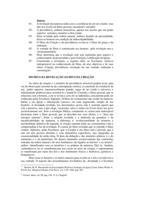 Síntese
            01-     A revelação da natureza indica-nos a existência de um ser criador, mas
                    não nos revela um Deus pessoal, sacerdotal e salvador.
            02-     A providência, embora miraculosa, apenas nos mostra que um poder
                    superior sustenta e mantém a obra criada.
            03-     Deus revelado pela ordem natural, embora despido de pessoalidade,
                    deixa os homens em condição de indesculpabilidade.
            04-     O Deus da Criação e da providência revela-se o Deus da graça e da
                    redenção.
            05-     A vontade de Deus é comunicada aos homens pela revelação neo e
                    vetotestamentária.
            06-     Deus determina que a revelação oral seja registrada para arquivo e
                    conhecimento da posteridade e para instrução e edificação da Igreja.
            07-     Consumada a revelação, o registro dela, as Escrituras, torna-se
                    indispensável ao conhecimento de Deus, de seus objetivos e de suas
                    obras: Criação, providência, revelação de sua vontade, redenção e
                    consumação.

            DO DEUS DA REVELAÇÃO AO DEUS DA CRIAÇÃO

        As obras da criação e o mistério da providência universal podem levar, pela
via da observação racional ou da contemplação mística, à conclusão da existência de
um poder superior, imensuravelmente grande, capaz de ter criado o universo, e
infinitamente poderoso para sustentá-lo e mantê-lo. Contudo, o Deus pessoal, que se
relaciona com o homem, a ele se revela e com ele se indentifica, unicamente pode ser
conhecido pelas Escrituras Sagradas. O Deus do cristianismo não reside na natureza:
habita a sua Igreja e tabernacula conosco, em cada regenerado, templo de seu
Espírito. A divindade revelada, nos documentos sacros, não é somente aquela que
cria e preserva, mas a que elege, vocaciona, salva e reúne em Cristo Jesus um povo
exclusivamente seu. Sem a revelação bíblica, certamente se criaria uma indesejável
dicotomia entre o Deus pessoal, que se descobre aos seus eleitos, e o “deus das
energias naturais”. Entre a religião revelada e a deduzida da grandeza e da
inexplicabilidade da natureza, a diferença é: revelacionalidade da primeira e
racionalidade dedutiva da segunda. A criação somente pode ser corretamente vista e
compreendida à luz da revelação. É a partir do Deus revelado que se entende o Deus
criador. Sabemos, pelas Escrituras, que o Criador é um Deus real e pessoal; que é
uno em três pessoas distintas e com ministérios específicos, mas integradas na
consensualidade da união trina. O deus da dedução e das intuições práticas é o do
animismo e o do panteísmo. Os deuses emanados exclusivamente das conclusões
retiradas da ordem natural e de seus fenômenos são ligados ao deísmo3 e ao teísmo4,
ambos identificados com os mistérios e os poderes da natureza. Eles se fundem,
confundem-se ou se consubstanciam nas coisas ou seres da criação, e supostamente
se manifestam por meio das leis e dos fenômenos físicos e biofísicos, químicos e
bioquímicos.
        Deus usou os homem e os meios naturais para revelar-se a nós e revelar-nos a
sua vontade. O registro dos procedimentos reveladores da divindade é a Escritura
3
 - Deísmo, M. H. Macdonald em Enciclopédia Histórico-Teológica da Igreja Cristã, Editor Walter A.
Flwell, Soc. Religiosa Edições Vida Nova, vol. I, SP, 1988, pág. 402.
4
    - Teísmo: Idem, vol. III, pág. 438, P. G. Chappell.
 