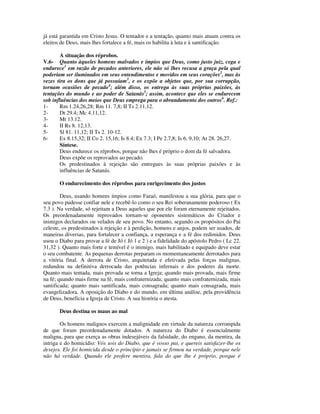 já está garantida em Cristo Jesus. O tentador e a tentação, quanto mais atuam contra os
eleitos de Deus, mais lhes fortalece a fé, mais os habilita à luta e à santificação.

        A situação dos réprobos.
V.6- Quanto àqueles homens malvados e ímpios que Deus, como justo juiz, cega e
endurece1 em razão de pecados anteriores, ele não só lhes recusa a graça pela qual
poderiam ser iluminados em seus entendimentos e movidos em seus corações2, mas às
vezes tira os dons que já possuíam3, e os expõe a objetos que, por sua corrupção,
tornam ocasiões de pecado4; além disso, os entrega às suas próprias paixões, às
tentações do mundo e ao poder de Satanás5; assim, acontece que eles se endurecem
sob influências dos meios que Deus emprega para o abrandamento dos outros6. Ref.:
1-     Rm 1.24,26,28; Rm 11. 7,8; II Ts 2.11,12.
2-     Dt 29.4; Mc 4.11,12.
3-     Mt 13.12.
4-     II Rs 8. 12,13.
5-     Sl 81. 11,12; II Ts 2. 10-12.
6-     Ex 8.15,32; II Co 2. 15,16; Is 8.4; Ex 7.3; I Pe 2.7,8; Is 6. 9,10; At 28. 26,27.
       Síntese.
       Deus endurece os réprobos, porque não lhes é próprio o dom da fé salvadora.
       Deus expõe os reprovados ao pecado.
       Os predestinados à rejeição são entregues às suas próprias paixões e às
       influências de Satanás.

       O endurecimento dos réprobos para enrigecimento dos justos

        Deus, usando homens ímpios como Faraó, manifestou a sua glória, para que o
seu povo pudesse confiar nele e recebê-lo como o seu Rei soberanamente poderoso ( Ex
7.3 ). Na verdade, só rejeitam a Deus aqueles que por ele foram eternamente rejeitados.
Os preordenadamente reprovados tornam-se oponentes sistemáticos do Criador e
inimigos declarados ou velados de seu povo. No entanto, segundo os propósitos do Pai
celeste, os predestinados à rejeição e à perdição, homens e anjos, podem ser usados, de
maneiras diversas, para fortalecer a confiança, a esperança e a fé dos redimidos. Deus
usou o Diabo para provar a fé de Jó ( Jó 1 e 2 ) e a fidelidade do apóstolo Pedro ( Lc 22.
31,32 ). Quanto mais forte e temível é o inimigo, mais habilitado e equipado deve estar
o seu combatente. As pequenas derrotas preparam os momentaneamente derrotados para
a vitória final. A derrota de Cristo, arquitetada e efetivada pelas forças malignas,
redundou na definitiva derrocada das potências infernais e dos poderes da morte.
Quanto mais tentada, mais provada se torna a Igreja; quando mais provada, mais firme
na fé; quando mais firme na fé, mais confraternizada; quanto mais confraternizada, mais
santificada; quanto mais santificada, mais consagrada; quanto mais consagrada, mais
evangelizadora. A oposição do Diabo e do mundo, em última análise, pela providência
de Deus, beneficia a Igreja de Cristo. A sua história o atesta.

       Deus destina os maus ao mal

        Os homens malignos exercem a malignidade em virtude da natureza corrompida
de que foram preordenadamente dotados. A natureza do Diabo é essencialmente
maligna, para que exerça as obras indesejáveis da falsidade, do engano, da mentira, da
intriga e do homicídio: Vós sois do Diabo, que é vosso pai, e quereis satisfazer-lhe os
desejos. Ele foi homicida desde o princípio e jamais se firmou na verdade, porque nele
não há verdade. Quando ele profere mentira, fala do que lhe é próprio, porque é
 