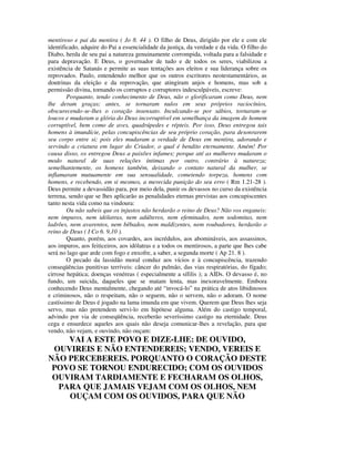 mentiroso e pai da mentira ( Jo 8. 44 ). O filho de Deus, dirigido por ele e com ele
identificado, adquire do Pai a essencialidade da justiça, da verdade e da vida. O filho do
Diabo, herda de seu pai a natureza genuinamente corrompida, voltada para a falsidade e
para depravação. E Deus, o governador de tudo e de todos os seres, viabilizou a
existência de Satanás e permite as suas tentações aos eleitos e sua liderança sobre os
reprovados. Paulo, entendendo melhor que os outros escritores neotestamentários, as
doutrinas da eleição e da reprovação, que atingiram anjos e homens, mas sob a
permissão divina, tornando os corruptos e corruptores indesculpáveis, escreve:
        Porquanto, tendo conhecimento de Deus, não o glorificaram como Deus, nem
lhe deram graças; antes, se tornaram nulos em seus próprios raciocínios,
obscurecendo-se-lhes o coração insensato. Inculcando-se por sábios, tornaram-se
loucos e mudaram a glória do Deus incorruptível em semelhança da imagem de homem
corruptível, bem como de aves, quadrúpedes e répteis. Por isso, Deus entregou tais
homens à imundície, pelas concupiscências de seu próprio coração, para desonrarem
seu corpo entre si; pois eles mudaram a verdade de Deus em mentira, adorando e
servindo a criatura em lugar do Criador, o qual é bendito eternamente. Amém! Por
causa disso, os entregou Deus a paixões infames; porque até as mulheres mudaram o
modo natural de suas relações íntimas por outro, contrário à natureza;
semelhantemente, os homens também, deixando o contato natural da mulher, se
inflamaram mutuamente em sua sensualidade, cometendo torpeza, homens com
homens, e recebendo, em si mesmos, a merecida punição do seu erro ( Rm 1.21-28 ).
Deus permite a devassidão para, por meio dela, punir os devassos no curso da existência
terrena, sendo que se lhes aplicarão as penalidades eternas previstas aos concupiscentes
tanto nesta vida como na vindoura:
        Ou não sabeis que os injustos não herdarão o reino de Deus? Não vos enganeis:
nem impuros, nem idólatras, nem adúlteros, nem efeminados, nem sodomitas, nem
ladrões, nem avarentos, nem bêbados, nem maldizentes, nem roubadores, herdarão o
reino de Deus ( I Co 6. 9,10 ).
        Quanto, porém, aos covardes, aos incrédulos, aos abomináveis, aos assassinos,
aos impuros, aos feiticeiros, aos idólatras e a todos os mentirosos, a parte que lhes cabe
será no lago que arde com fogo e enxofre, a saber, a segunda morte ( Ap 21. 8 ).
        O pecado da lassidão moral conduz aos vícios e à concupiscência, trazendo
conseqüências punitivas terríveis: câncer do pulmão, das vias respiratórias, do fígado;
cirrose hepática; doenças venéreas ( especialmente a sífilis ); a AIDs. O devasso é, no
fundo, um suicida, daqueles que se matam lenta, mas inexoravelmente. Embora
conhecendo Deus mentalmente, chegando até “invocá-lo” na prática de atos libidinosos
e criminosos, não o respeitam, não o seguem, não o servem, não o adoram. O nome
castíssimo de Deus é jogado na lama imunda em que vivem. Querem que Deus lhes seja
servo, mas não pretendem servi-lo em hipótese alguma. Além do castigo temporal,
advindo por via de conseqüência, receberão severíssimo castigo na eternidade. Deus
cega e ensurdece aqueles aos quais não deseja comunicar-lhes a revelação, para que
vendo, não vejam, e ouvindo, não ouçam:
    VAI A ESTE POVO E DIZE-LHE: DE OUVIDO,
 OUVIREIS E NÃO ENTENDEREIS; VENDO, VEREIS E
NÃO PERCEBEREIS. PORQUANTO O CORAÇÃO DESTE
 POVO SE TORNOU ENDURECIDO; COM OS OUVIDOS
 OUVIRAM TARDIAMENTE E FECHARAM OS OLHOS,
  PARA QUE JAMAIS VEJAM COM OS OLHOS, NEM
    OUÇAM COM OS OUVIDOS, PARA QUE NÃO
 