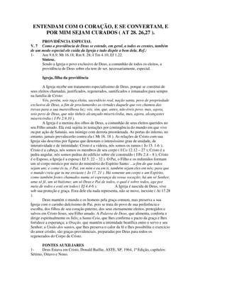 ENTENDAM COM O CORAÇÃO, E SE CONVERTAM, E
     POR MIM SEJAM CURADOS ( AT 28. 26,27 ).
      PROVIDÊNCIA ESPECIAL
V. 7 Como a providência de Deus se estende, em geral, a todos os crentes, também
de um modo especial ele cuida da Igreja e tudo dispõe a bem dela. Ref.:
1-    Am 9.8,9; Mt 16.18; Rm 8. 28; I Tm 4.10; Ef 1.22.
      Síntese.
      Sendo a Igreja o povo exclusivo de Deus, a comunhão de todos os eleitos, a
      providência de Deus sobre ela tem de ser, necessariamente, especial.

       Igreja, filha da providência

        A Igreja recebe um tratamento especialíssimo de Deus, porque se constitui de
seus eleitos chamadas, justificados, regenerados, santificados e irmanados para sempre
na família de Cristo:
        Vós, porém, sois raça eleita, sacerdócio real, nação santa, povo de propriedade
exclusiva de Deus, a fim de proclamardes as virtudes daquele que vos chamou das
trevas para a sua maravilhosa luz; vós, sim, que, antes, não éreis povo, mas, agora,
sois povo de Deus, que não tínheis alcançado misericórdia, mas, agora, alcançastes
misericórdia ( I Pe 2.9,10 ).
        A Igreja é a menina dos olhos de Deus, a comunhão de seus eleitos queridos no
seu Filho amado. Ela está sujeita às tentações por contingência do mundo em que vive
ou por ação de Satanás, seu inimigo com derrota preordenada. As portas do inferno, no
entanto, jamais prevalecerão contra ela ( Mt 16. 18 ). As relações de Cristo com sua
Igreja são descritas por figuras que denotam o intensíssimo grau de unidade, de
interatividade e de intimidade: Cristo é a videira, nós somos os ramos ( Jo 15. 1-6 );
Cristo é a cabeça, nós somos os membros de seu corpo ( I Co 12.12 – 27 ); Cristo é a
pedra angular, nós somos pedras do edifício sobre ele construído ( I Pe 2.4 – 8 ); Cristo
é o Esposo, a Igreja é a esposa ( Ef 5. 22 – 32 ). O Pai, o Filho e os redimidos formam
um só corpo místico por meio do ministério do Espírito Santo: ...a fim de que todos
sejam um; e como és tu, ó Pai, em mim e eu em ti, também sejam eles em nós; para que
o mundo creia que tu me enviaste ( Jo 17. 21 ). Há somente um corpo e um Espírito,
como também fostes chamados numa só esperança da vossa vocação; há um só Senhor,
uma só fé, um só batismo; um só Deus e Pai de todos, o qual é sobre todos, age por
meio de todos e está em todos ( Ef 4.4-6 ).            A Igreja é nascida de Deus, vive
sob sua proteção e graça. Fora dele ela nada representa, não se move, inexiste ( At 17.28
).
        Deus mantém o mundo e os homens pela graça comum, mas preserva a sua
Igreja com o carinho dulcíssimo de Pai, pois se trata do povo de sua preferência e
escolha, dos filhos de seu coração paterno, dos seus eternamente eleitos, protegidos e
salvos em Cristo Jesus, seu Filho amado. A Palavra de Deus, que alimenta, conforta e
dirige espiritualmente os fiéis; a Santa Ceia, que lhes confirma o pacto da graça e lhes
fortalece a esperança; a Oração, que mantém a intimidade beatífica entre o servo e seu
Senhor; a União dos santos, que lhes preserva o calor da fé e lhes possibilita o exercício
do amor cristão, são graças providenciais, preparadas por Deus para todos os
regenerados do Corpo de Cristo.

      FONTES AUXILIARES
1-    Deus Estava em Cristo, Donald Baillie, ASTE, SP, 1964, 1ª Edição, capítulos:
Sétimo, Oitavo e Nono.
 
