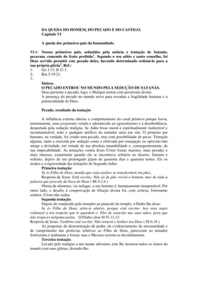 DA QUEDA DO HOMEM, DO PECADO E DO CASTIGO.
       Capítulo VI

       A queda dos primeiros pais da humanidade.

VI.1- Nossos primeiros pais, seduzidos pela astúcia e tentação de Satanás,
pecaram, comendo do fruto proibido1. Segundo o seu sábio e santo conselho, foi
Deus servido permitir este pecado deles, havendo determinado ordená-lo para a
sua própria glória2. Ref.:
1-    Gn 3.13; II 11.3.
2-    Rm 5.19-21.
3-
      Síntese.
      O PECADO ENTROU NO MUNDO PELA SEDUÇÃO DE SATANÁS.
      Deus permitiu o pecado; logo, o Maligno tentou com permissão divina.
      A presença do pecado no mundo serve para ressaltar a fragilidade humana e a
      potencialidade de Deus.

       Pecado, resultado da tentação

        A influência externa alterou o comportamento do casal primevo porque havia,
internamente, uma propensão velada e adormecida ao egocentrismo e à desobediência,
despertada pela sedução maligna. Se Adão fosse moral e espiritualmente inalterável e
incontaminável, todo e qualquer artifício do tentador seria em vão. O primeiro par
humano, na verdade, foi criado sem pecado, mas com possibilidade de pecar. Tentação
alguma, tanto a exercida por sedução como a efetivada por usurpação ou opressão não
atinge a divindade, em virtude de sua absoluta imutabilidade e, consequentemente, de
sua impecabilidade. As tentações contra Jesus Cristo foram maiores, mais pesadas e
mais intensas, exatamente quando ele se encontrava solitário no deserto, faminto e
sedento, depois de um prolongado jejum de quarenta dias e quarenta noites. Eis os
modos e a rigorosidade das tentações do Segundo Adão:
        Primeira tentação:
        Se és Filho de Deus, manda que estas pedras se transformem em pães.
        Resposta de Jesus: Está escrito: Não só de pão viverá o homem, mas de toda a
palavra que procede da boca de Deus ( Mt 4.3,4 ).
        Oferta de alimento, via milagre, a um faminto é, humanamente insuportável. Por
outro lado, o desafio à comprovação de filiação divina foi, com certeza, fortemente
sedutor. Cristo não cedeu.
        Segunda tentação.
        Depois de conduzido pelo tentador ao pináculo do templo, o Diabo lhe disse:
        Se és Filho de Deus, atira-te abaixo, porque está escrito: Aos seus anjos
ordenará a teu respeito que te guardem e: Eles de susterão nas suas mãos, para que
não tropeces nalguma pedra. O Diabo citou Sl 91.11,12.
Resposta de Jesus: Também está escrito: Não tentará o Senhor teu Deus ( Dt 6.16 ).
        As propostas de demonstração de poder, de evidenciamento da messianidade e
de cumprimento das profecias relativas ao Filho de Deus, pareceram ao tentador
fortíssimas e realmente o foram, mas o Messias resistiu-as decididamente.
        Terceira tentação.
        Levado pelo maligno a um monte altíssimo, este lhe mostrou todos os reinos do
mundo com suas glórias, dizendo-lhe:
 