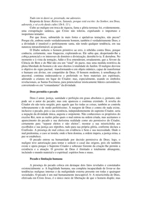 Tudo isto te darei se, prostrado, me adorares.
        Resposta de Jesus: Retira-te, Satanás, porque está escrito: Ao Senhor, teu Deus,
adorarás, e só a ele darás culto ( Dt 6. 13 ).
        Culto ao maligno em troca de riqueza, fama e glória terrenas foi, evidentemente,
uma extrapolação satânica, que Cristo não tolerou, expulsando o importuno e
inoportuno tentador.
        Por que Jesus, submetido às mais fortes e apelativas tentações, não pecou?
Porque ele, embora sendo verdadeiramente homem, também é verdadeiramente Deus, e
a divindade é imutável e perfeitamente santa, não tendo qualquer tendência, em sua
natureza intransformável, ao pecado.
        O Diabo seduziu o homem primitivo ao erro, à rebeldia contra Deus, porque
conhecia, certamente, suas fraquezas, explorando-as. Ele sabia que, despertando-lhe a
cobiça potencial e os interesses de domínio e divinização, derrubá-lo-ia. E derrubou. No
momento e à vista da tentação, Adão e Eva entenderam, erradamente, que a Árvore da
Ciência do Bem e do Mal não era um “sinal” do pacto, mas uma medida restritiva da
plena liberdade do homem e de seus direitos à totalidade do Jardim. O maligno desviou
o objetivo do signo pactual, transformando-o em objeto mântico, capaz de transformar
o humano em divino, em competidor de Deus. O homem moderno, à semelhança do
ancestral, continua endeusando-se e preferindo os bens materiais aos espirituais,
adorando a criatura em lugar do Criador; mas, especialmente, usando os símbolos
revelacionais, as Santas Escrituras, para potencializar misticamente líderes carismáticos,
convertendo-os em “comandantes” da divindade.

       Deus permitiu o pecado

        Deus é amor, justiça, santidade e perfeição em graus absolutos e, portanto, não
pode ser o autor do pecado; mas este apareceu e continua existindo. À revelia do
Criador ele não teria surgido, pois aquele que fez todas as coisas, também as controla
soberanamente e de modo perfeitíssimo. À margem de Deus e contra ele nada existe,
inclusive o pecado, pois a sua existência, independentemente do supremo Criador, seria
a negação da divindade única, augusta e onipotente. Não conhecemos os propósitos do
excelso Rei, nem as razões pelas quais o mal entrou na ordem criada, mas aceitamos o
aparecimento do pecado e sua duríssima realidade como ato permissivo do Criador,
certamente para “separar eleitos e não eleitos”, mostrar a sua misericórdia aos
escolhidos e sua justiça aos réprobos, tudo para sua própria glória, conforme declara a
Confissão. A presença do mal coloca em evidência o bem e sua necessidade. Onde o
mal predomina, o caos se instala; onde o bem domina, a ordem impera, a justiça reina, a
paz se estabelece.
        O pecado entrou na humanidade por decisão permissiva de Deus; logo, o
maligno teve autorização para tentar e seduzir o casal das origens, pois ele também
existe e opera porque o Supremo Criador e soberano Gerente da criação lhe permite a
existência e a atuação. O governo de Deus é ilimitado e totalmente abrangente,
incluindo o mundo material e o espiritual: espíritos bons e maus.

       Pecado e limitação humana

       A presença do pecado coloca em destaque dois fatos revelados e constatados
existencialmente: a- A fragilidade humana, sua completa incapacidade de livrar-se das
tendências malignas internas e da malignidade externa presente em todas e quaisquer
sociedades. O pecado é um mal humanamente inescapável. b- A misericórdia de Deus,
efetivada em Cristo Jesus, é o único meio de libertação de que o homem dispõe; mas
 