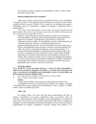 nossa relação com Deus e fragiliza nossa fidelidade ( ver Rm 7. 15-24 ). Filhos
       de caídos, nascem caídos.

       Homem original justo, mas corruptível

        Adão, antes de pecar, era justo em suas relações horizontais, com o semelhante,
e verticais, com Deus. A ab-rogação do pacto transformou-o em injusto e, além do mais,
excluído da fonte de justiça, o Criador. Com o ancestral, e em decorrência da queda, a
humanidade inteira foi submetida à condição de injustiça e depravada moral e
espiritualmente:
        Como está escrito: Não há justo, nem um sequer, não há quem entenda, não há
quem busque a Deus; todos se extraviaram, à uma se fizeram inúteis; não há quem faça
o bem, não há nem um sequer (Rm 3.10-12).
        O homem, antes do pecado, era pecador potencial, embora fosse “imago Dei.”
        Tal potencialidade, certamente, derivava da preordenação à queda por decreto
        permissivo do Criador. A preordenação à egocentrismo e ao desejo de
        sublimação, gerara em Adão e Eva a propensão ao pecado, embora dormente até
        o advento da tentação. Portanto, a sua predisposição levá-lo-ia à
        pecaminosidade, para que nele e nos seus descendentes fossem revelados que: a-
        Desde a eternidade Deus elegera uns para a salvação e outros para perdição. De
        Adão e Eva eleitos e reprovados procederiam; como de fato procedem. b- A
        presença do pecado possibilitaria a manifestação da misericórdia de Deus, por
        um lado, e sua justiça, por outro. O pecado e a morte, mesmo sendo de difícil
        apreensão por via racional, faziam parte dos eternos propósitos decretivos do
        Criador. Hoje, sabemos que Deus revela sua justiça na condenação dos réprobos,
        e seu amor misericordioso na salvação dos eternamente escolhidos. Danificados
        pelo pecado, mas restaurados pela graça, eis a bênção inescrutável de que são
        galardoados todos os eleitos e salvos em Cristo Jesus.

        O Pecado original.
VI. 3- Sendo eles ( nossos ancestrais primevos ) o tronco de toda a humanidade, o
delito dos seus pecados foi imputado a seus filhos1; e a mesma morte em pecado, bem
como a sua natureza corrompida, foram transmitidas a toda a sua posteridade, que
deles procede por geração ordinária2. Ref.:
1-      At 17. 26; Gn 2. 16, 17; Rm 5. 12, 15-19; I Co 15. 21,22, 45,49.
2-      Sl 51. 5; Gn 5.3; Jo 3. 6; Rm 3. 10-18.
        Síntese.
        A queda da humanidade se deu nas pessoas representativas de Adão e Eva.
        A humanidade tornou-se, pelo pecado de suas matrizes, em culpada, corrompida
e alienada de Deus, mesmo aquelas pessoas irresponsáveis como as crianças e os débeis
mentais. Somos concebidos em pecado.

       Adão e nós

        Na verdade, Adão e Eva eram mais que figuras representativas de todos os
pósteros; constituíam-se em pessoas corporativas; nelas, em essência, todos nós
estávamos, tanto geracional, moral, psicológica, como espiritualmente. A corrupção do
tronco causa a dos ramos ou de suas sementes. O pecado de Adão não nos é imposto por
imputação, mas por solidariedade ou herança. Descendemos, física, moral, psicológica e
espiritualmente de matrizes corrompidas. O pecado original, desta maneira, é, ao
 
