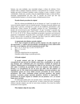 fantasia, mas uma realidade, cuja veracidade atingiu o clímax do realismo. Cristo
triunfou sobre as próprias fraquezas; derrotou o mal potencial em si mesmo; venceu a
batalha, que todos os homens a perdem, contra o inimigo, a carne, o mundo e a morte
confederados. Ainda mais, assumiu o ônus da culpabilidade de todos os eleitos de Deus,
morrendo expiatoriamente por eles. Não se concebe um Cristo que não seja
verdadeiramente humano e, ao mesmo tempo, verdadeiramente divino.

       Pecados fatuais procedem do original

        Não há a mínima possibilidade de um ser humano ser “santo” no sentido de ser
isento da mácula original e não ter cometido pecado. A herança do pecado adâmico, que
atinge todas as pessoas, corrompe-nos e gera em nós tendências, pensamentos e atos
pecaminosos. Sinais externos de santidade, ausência de atos “testemunhados” de
pecado, não servem de prova para “beatificações”. Os que “escondem” os pecados são,
geralmente, mais pecadores que os outros, como acontecia aos escribas e fariseus ( Mt
23. 13- 16, 23, 25, 27 29 ). Somos concebidos em pecado e nascemos com irresistível
propensão à malignidade. O pecador eleito, vocacionado, justificado e regenerado por
Cristo, torna-se santo no sentido de “separado” por Deus e para ele, embora continue
pecador. Sem pecado, somente Jesus Cristo, ninguém mais.

       A regeneração não elimina o pecado original.
       VI. 5- Esta corrupção da natureza persiste, durante esta vida, naqueles que
são regenerados1; e, embora seja ela perdoada e mortificada por Cristo, todavia tanto
ela, como os seus impulsos, são real e propriamente pecado2. Ref.
1-     Rm 7. 14, 17, 18-23; Tg 3. 2; I Jo 1. 8-10; Pv 20. 9.
2-     Rm 7. 5, 7, 8, 8-25.
       Síntese.
       O pecado original persiste no regenerado.
       O perdão remidor atinge os pecados pessoais.

       O Pecado original

       O pecado original, pelo fato de independer do pecador, não sendo
conseqüência de atos pessoais de rebeldia contra Deus, constituindo-se em mal da
raça humana, não é eliminado pelo novo nascimento, resultado da expiação do
Calvário. Ninguém pode ser incriminado por culpas de seus ancestrais, mas o pecado
deles afeta a existência da posteridade. Como seres humanos, todos herdamos a
herança e as conseqüências do erro de nosso pai Adão, mas não podemos ser
imputados por ele. Em virtude da descendência adâmica, nascemos pecadores, mas
respondemos apenas por nossos delitos pessoais, procedentes de nossa natureza
pecaminosa. Não somos condenados porque nascemos pecadores, mas porque
pecamos; e pecamos, porque nascemos pecadores, inclusive os regenerados. A
permanência do pecado original no redimido cria um paradoxo: ele é, ao mesmo
tempo, justo e pecador.
       O crente pede perdão pelos seus pecados atuais e individuais, não pelo pecado
original, que não lhe adveio de culpa pessoal. A morte vicária de Cristo, certamente,
elimina o pecado original, mas não no curso desta existência. Esse tema fica melhor
esclarecido no item seguinte.

       Pela original, culpa da raça caída.
 