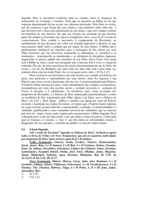 Sagrada. Nela se encontram explícitas tanto as virtudes como as fraquezas do
instrumento da revelação, o homem. Tudo que se registrou na Bíblia ou foi por
expressa determinação divina ou por sua soberana permissão. Nela Deus se revela;
por ela comunica o que deseja dos seus eleitos; o que podemos saber sobre ele; o
que devemos crer e fazer para glorificação de seu nome; o que nos compete realizar
em benefício de nós mesmos, dos que nos cercam, da sociedade de que fazemos
parte. Eis porque as Escrituras são, para os evangélicos, única regra de fé e norma de
comportamento. Elas contêm o necessário à compreensão do Revelador; ao
entendimento do que devemos crer sobre sua vontade imperativa e diretiva; ao que
necessitamos saber sobre a conduta que ele requer de seus eleitos. A Bíblia não é
perfeitamente inteligível aos réprobos, pois é mensagem do Pai celeste aos seus
filhos terrestres: por ela ouvem-no; acatam-lhe as ordenanças, os conselhos e as
orientações; respeitam-lhe as reprimendas e se submetem às disciplinas impostas;
seguem-lhe os passos; andam nos caminhos de seu Filho, Jesus Cristo. Um crente
sem a Bíblia na mão é como um navegante sem a bússola. Ela é a luz e o fanal do
redimido. Por ela, ele tem consciência do correto direcionamento de sua fé. Nela, ele
escuta a voz de seu Redentor; por meio dela ele sabe onde está e para onde vai,
podendo dizer com seu irmão Paulo: Eu sei em quem tenho crido...( II Tm 1.12).
        Deus revelou-se nas Escrituras e por elas revelou sua vontade aos homens em
geral, mas particular e especialmente aos seus eleitos; nelas fez registrar a sua
Palavra, que criou e recria a Igreja que, por sua vez, é instrumentalizada pela Palavra.
O Espírito Santo ilumina-nos para o bom entendimento das verdades escriturísticas,
ensinando-nos por meio dos escritos sacros a verdade necessária à aceitação de
Cristo, à salvação e à santificação. As Escrituras, pois, como revelação dos
propósitos do Revelador, é a Palavra de Deus endereçada, prioritariamente, a todos
os escolhidos do Pai, regenerados pelo Filho. Quem é de Deus, ouve a Palavra de
Deus ( Jo 8.47 ). Deus dirige, edifica e santifica sua Igreja por meio da Palavra
revelada e registrada nas Santas Escrituras, revelação que o Espírito Santo imprime
no corpo eclesial, promovendo-lhe a autenticidade, a unidade, a consensualidade e a
santidade, qualificando-o como comunhão universal dos redimidos, que se expressa
por meio de corpos locais, todos regidas pela mesma batuta: a Bíblia Sagrada. Ela é
a lâmpada para os pés de cada crente, a luz que indica o rumo do porvir, a lente pela
qual se enxerga a si mesmo, o “raio x” que lhe indica as enfermidades morais, o
diagnóstico de seus pecados, o caminho do perdão e a cura dos males morais.

I.2-   Cânon Sagrado.
       Sob o nome de Escritura1 Sagrada ou Palavra de Deus2, incluem-se agora
todos os livros do Velho e do Novo Testamentos, que são os seguintes, todos dados
por inspiração de Deus3 para serem a regra de fé e de prática:
       Velho Testamento: Gênesis, êxodo, Levítico, Número, Deuteronômio,
Josué, Juízes, Rute, I e II Samuel, I e II Reis, I e II Crônicas, Esdras, Neemias,
Ester, Jó, Salmos, Provérbios, Eclesiastes, Cântico dos Cânticos, Isaias, Jeremias,
Lamentações, Ezequiel, Daniel, Oséias, Joel, Amós, Obadias, Jonas, Miquéias,
Naum, Habacuque, Sofonias, Ageu, Zacarias, Malaquias. Ref. Ef 2.20; Ap
22.18,19; II Tm 3.16; Mt 11.27.
       Novo Testamento: Mateus, Marcos, Lucas, João, Atos, Romanos, I e II
Coríntios, Gálatas, Efésios, Filipenses, Colossenses, I e II Tessalonicenses, I e II
Timóteo, Tito, Filemon, Hebreus, Tiago, I e II Pedro, I, II e III João, Judas,
Apocalipse. Ref.:
1-     Jo 5.39.
2-     I Ts 2.13.
 