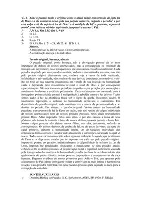 VI. 6- Todo o pecado, tanto o original como o atual, sendo transgressão da justa lei
de Deus e a ela contrária torna, pela sua própria natureza, culpado o pecador1 e por
essa culpa está ele sujeito à ira de Deus2 e à maldição da lei3 e, portanto, exposto à
morte4, com todas as misérias espirituais, temporais e eternas5. Ref.:
1-     I Jo 3.4; Rm 2.15; Rm 3. 9-19.
2-     Ef 2.3.
3-     Gl 3.10.
4-     Rm 6. 23.
5-     Ef 4.18; Rm 1. 21 – 28; Mt 25. 41; II Ts 1. 9.
       Síntese.
       A transgressão da lei por Adão e a nossa transgressão.
       A condenação da raça e do indivíduo.

        Pecado original, herança, não ato
        O pecado original, como herança, não é ab-rogação pessoal da lei nem
imputação de delitos de nossos antepassados, mas a conseqüência ou resultado da
transgressão do primeiro casal em quem nos encontrávamos consubstancialmente. Cada
pecador responde por seus pecados mentais, verbais e concretizados em atos, mas não
pelo pecado original diretamente que, embora seja a causa de toda impiedade,
infidelidade e perversidade, não resultou de sua decisão consciente, responsável; veio-
lhe no bojo de sua natureza pecaminosa em virtude de sua inserção na humanidade
caída e depravada pelo afastamento original e atual de Deus e por conseqüente
egocentrização. Não nos tornamos pecadores imputáveis por geração; por concepção e
nascimento herdamos a tendência pecaminosa. Cada ser humano vem ao mundo com a
inescapável potencialidade ao mal, à malignidade, à rebeldia contra o Pai celeste. Todos
somos dados à luz da existência física sob o signo da queda. Nascemos caídos. O
nascimento representa a inclusão na humanidade depravada e corrompida. Em
decorrência do pecado original, cada nascituro traz a marca da pecaminosidade e se
destina ao pecado. Em síntese, o pecado original faz-nos nascer na humanidade
pecadora, transgressora da lei de Deus em Adão, mas não resulta de culpas individuais
de nossos antepassados nem de nossos pecados pessoais, pelos quais respondemos
perante Deus. Adão respondeu pelos seus erros, e por eles causou a ruína de seus
pósteros; nós temos de assumir o ônus de nossos delitos pessoais perante o Justo Juiz.
Nossas culpas pessoais não afetam nossos filhos; mas eles, certamente, sofrerão as
conseqüências. Os efeitos danosos da quebra da lei, ou do pacto de obras, da parte do
casal primevo, atingem a humanidade inteira. As ab-rogações individuais das
ordenanças divinas afetam o pecador individualmente e corrompe a sociedade na qual se
insere. Todos os seres humanos estão sob o signo ou maldição da queda, que os alienam
de Deus e os depravam; estado que se expressa em cada um pelo pecado original.
Imputa-se, porém, ao pecador, individualmente, a culpabilidade de infrator da Lei de
Deus, impondo-lhe penalidades vindicantes e penalizantes de seus pecados atuais;
cobram-se-lhe os delitos pessoais. A degeneração moral e espiritual do homem, causada
pela transgressão das matrizes da humanidade, resulta do ônus de ser descendente dos
quebradores do pacto edênico, sendo pessoas corporativas e representativas da raça
humana. Pagamos o tributo de nossos primeiros pais, Adão e Eva, que optaram pelo
afastamento do Pai celeste com quem viviam e conviviam na mais íntima e harmoniosa
relação. Cada pecador contribui com seus pecados pessoais para sujidade da raça, para a
corrupção da sociedade.

       FONTES AUXILIARES
1-     Doutrina Bíblica do Pecado, G. C. Berkouwer, ASTE, SP, 1970, 1ª Edição.
 