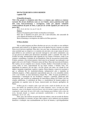 DO PACTO DE DEUS COM O HOMEM
       Capítulo VII

        O benefício do pacto.
VII. 1- Tão grande é a distância entre Deus e a criatura, que, embora as criaturas
racionais lhe devam obediência como ao seu Criador, nunca poderiam fruir nada
dele como bem-aventurança e recompensa, senão por alguma voluntária
condescendência da parte de Deus, a qual foi ele servido significar por meio de um
pacto. Ref.:
        Jó 9. 32,33; Sl 114. 5, 6; At 17. 24, 25.
        Síntese.
        O pacto foi proposto pelo Criador em benefício do homem.
        Deus não se beneficia do pacto, pois ele é auto-suficiente, não carecendo de
        coisa alguma do homem ou da natureza.
        Bem-aventurança e recompensa são dádivas do Deus gracioso.

       O Deus absoluto

        Não se pode imaginar um Deus absoluto em seu ser e em todos os seus atributos
precisando, para realizar-se, de alguma coisa ou de alguém fora de si mesmo, na ordem
física ou no universo espiritual. Deus não é um amor que se alimenta de amor externo;
uma santidade que se comprova e se sustenta com atos pios; um eu que careça de um tu
para definir-se; um sentimento que necessite interagir-se com outros sentimentos; um
rei que precise de súditos para demonstrar autoridade, poder e comando. Em suma: O
Criador em nada, absolutamente nada, depende de sua criatura. O homem, criado à sua
imagem e semelhança, é produto de seu beneplácito, fruto de sua graciosa misericórdia.
O pacto, portanto, visa exclusivamente o bem estar do ser humano, sua realização e seu
papel como servo do Criador. O homem carece de Deus; Deus não necessita do homem;
Ele é pleno, um ser completo em si mesmo, Criador, Senhor e Governador de todas as
coisas, todos os seres, especialmente de sua maior criatura, o homem. Este, sim,
dependente da natureza, por um lado, e do Pai celeste, por outro, em virtude de sua
dupla e integrada composição: matéria e espírito. Desta maneira, o pacto de suserania a
que se submeteu lhe foi, insubstituivelmente, indispensável, pois o mantinha no
ambiente propício, o Éden, preparado especialmente para ele, e na comunhão estreita
com o seu Criador, na mais harmoniosa relação Pai – filho. O pacto possibilitava a
manutenção e sustentação de sua bivalência: material e espiritual, danificada pela
transgressão, que resultou no rompimento da maravilhosa aliança do Criador com sua
criatura nobilíssima. A suficiência de Deus e a insuficiência do homem podem ser
aquilatadas no seguinte texto de Lucas, transcrevendo um discurso apologético de
Paulo:
        O Deus que fez o mundo e tudo o que nele existe, sendo ele Senhor do céu e da
terra, não habita em santuários feitos por mãos humanas; nem é servido por mãos
humanas, como se de alguma coisa precisasse; pois ele mesmo é quem a todos dá vida,
respiração e tudo mais; de um só fez toda a raça humana para habitar sobre a face da
terra, havendo fixado os tempos previamente estabelecidos e os limites da sua
habitação ( At 17. 24 – 26 ).
        Deus, pois, não realizou um pacto de favores mútuos, nem um acordo de direitos
maiores concedidos ao suserano, em que o Rei explora o servo submisso em seu próprio
benefício e exaltação, mas acentuadamente em favor do homem, o privilegiadamente
 
