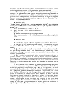 favorecido. Deus de nada carece e, portanto, não precisa beneficiar-se do pacto. Carente
é sua criatura, mortal e limitada e, em conseqüência, beneficiária da aliança.
        As bem-aventuranças dispensadas ao homem, bem como as recompensas ao seu
trabalho, à sua moral e à sua fé, não resultam de seus merecimentos, mas procedem da
misericórdia do Criador para com sua frágil mas privilegiada criatura. O pacto da graça
realiza-se entre Deus e ele mesmo, na pessoa do Emanuel que, encarnado, incluiu o ser
humano, mantendo a bilateralidade da aliança na pessoa “divino – humana”, “Deus-
homem”, nosso Senhor Jesus Cristo.

        O Pacto de Obras.
VII. 2- O primeiro pacto feito com o homem era um pacto de obras1; nesse pacto foi a
vida prometida a Adão e nele à sua posteridade, sob a condição de perfeita obediência
pessoal2. Ref.:
1-      Gn 2. 16,17; Gl 3.10; Os 6.7; I Co 15. 22, 47.
2-      Gn 2. 16,17; Rm 5. 12-14; Rm 10. 5; Lc 10. 25-28.
        Síntese.
        O primeiro pacto firmava-se na fidelidade do homem.
        Desse pacto dependiam a vida espiritual e a comunhão com Deus do primeiro
        casal.

       O Pacto de Obras

         O pacto de obras, imposto ao homem original no Jardim do Éden, demonstrava:
         a- Que todos os seres humanos, potencial, genética e espiritualmente, presentes
nas matrizes, Adão e Eva, deviam a existência, a sustentação e a preservação ao Deus
Criador.
         b- Que o homem seria governado por leis naturais e formais, criadas e ordenadas
por Deus, ficando o homem sujeito a elas. O rompimento dos códigos vitais e a ab-
rogação das ordenanças decretadas trariam como conseqüência a morte física e a
espiritual, respectivamente.
         c- Que o homem era, e continuaria sendo, um ser subordinado ao Criador e,
portanto, limitado. A sua pretensão de tornar-se absoluto, igualar-se ao Criador,
desvirtuou-lhe a humanidade e introduziu nele conflitos insanáveis internos e externos,
pois não foi criado para ser “deus” ou “senhor” de tudo, mas se destinava à servitude e à
mordomia sob a regência do Criador. Grande seria por meio da submissão, não da
dominação.
         A sua exclusão da Árvore da Ciência do Bem e do Mal e a proibição de dela não
se apropriar evidenciavam o seguinte: a- O homem foi criado com limitações de
domínio e de autoridade. Senhor dele e de tudo é Deus. b- A ele se proibiu a invasão e
apropriação dos bens próprios de seu Criador. O que é de César, a César pertence; mas o
que é de Deus não se pode tocar sob pena de condenação. O universo tem dono, e este é
o seu Criador. c- O homem é servo de Deus, por ele governado mediante leis, que não
podem ser quebradas em hipótese alguma. Uma ordenança de Deus é para ser
irrestritamente acatada e obedecida. O “marginal” é o “infrator” e o “quebrador” das leis
do Estado, que paga penalmente seu crime. “Alienado” do reino dos céus é o “ab-
rogador” das ordenanças divinas, sobre quem pesa o decreto da pena capital. Dela
somente o próprio Deus poderá livrá-lo em Cristo Jesus. O cidadão livre vincula-se ao
Estado; o “sentenciado”, recolhido a um cárcere público, pertence-lhe diretamente. O
réprobo é “patrimônio de Deus”, mas como ofensor condenado.
 