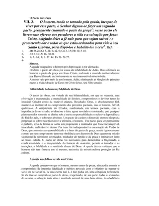 O Pacto da Graça
 VII. 3-     O homem, tendo se tornado pela queda, incapaz de
   viver por esse pacto, o Senhor dignou-se fazer um segundo
 pacto, geralmente chamado o pacto da graça1; nesse pacto ele
livremente oferece aos pecadores a vida e a salvação por Jesus
    Cristo, exigindo deles a fé nele para que sejam salvos2; e
prometendo dar a todos os que estão ordenados para vida o seu
     Santo Espírito, para dispô-los e habilitá-los a crer3. Ref.
1-     Mt 26.28; Gl 3. 21; Is 42. 6; Gn 3. 15; Hb 10. 5-10.
2-     JO 3. 16; At 16. 30,31.
3-     Jo 3. 5-8; Jo 6. 37, 44; Ez 36. 26,27.
4-
       Síntese.
       A queda incapacitou o homem por depravação e por alienação.
       Desfeito o pacto de obras por causa da infidelidade de Adão, Deus ofereceu ao
       homem o pacto da graça em Jesus Cristo, realizado e mantido unilateralmente
       por Deus é firmado exclusivamente na sua imensurável misericórdia.
       A morte veio por meio de um homem, Adão, eliminando as bênçãos do primeiro
       pacto; a vida é doação de Deus em Cristo Jesus, seu Filho amado.

       Infidelidade do homem; fidelidade de Deus

        O pacto de obras, em virtude de sua bilateralidade, em que se requeria, para
efetivação e manutenção, a mutualidade de direitos, compromissos e deveres tanto do
imutável Criador como da mutável criatura. Resultado: Deus, o absolutamente fiel,
manteve-se inalterável no cumprimento dos preceitos pactuais, mas o homem, falível,
quebrou-o. A onipotência do Criador, confrontada, em termos pactuais, com a
impotência do ser criado, evidenciou o fato, agora revelado e constatado, que qualquer
plano remidor somente se efetiva sob a inteira responsabilidade e exclusiva dependência
do Rei dos reis, o soberano absoluto. Um pacto de caráter e dimensão eternos não podia
perpetuar-se sobre base tão falível e efêmera, o homem. Um pacto, para ser permanente
e perfeito, teria de firmar-se sobre um proponente e realizador que fosse incorruptível,
imaculado, inalterável e eterno. Por isso, foi indispensável a encarnação de Verbo de
Deus, que assumiu a responsabilidade e o ônus do pacto da graça, sendo rigorosamente
correto em seu cumprimento tanto na obediência aos decretos de Deus quanto na missão
sacerdotal de substituto do pecador, mediador do perdão e da graça e intercessor junto
ao trono celeste. O pacto de obras foi necessário para demonstrar a fragilidade, a
condicionalidade e a incapacidade do homem de sustentar, perante o tentador e as
tentações, a fidelidade e a santidade diante de Deus. A queda deixou evidente que o
homem não tem firmeza em si mesmo; necessita da misericordiosa proteção do Pai
celeste.

       A morte em Adão e a vida em Cristo

       A queda comprovou que o homem, mesmo antes de pecar, não podia assumir o
compromisso de irrestrita fidelidade e méritos pessoais com o objetivo de manter-se
salvo ou de salvar-se. A vida eterna não é, e não podia ser, uma conquista do homem.
Se ele tivesse cumprido o pacto de obras, respeitando, de sua parte, todas as cláusulas
do acordo, a salvação teria sido o resultado normal de suas boas obras, da obediência
 
