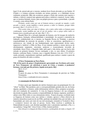 legal. E ele, preservado por si mesmo, nenhum favor ficaria devendo ao seu Senhor. O
Criador e a criatura estariam nivelados em termos pactuais, se a fidelidade tivesse
realmente acontecido. Mão não aconteceu, porque o finito não sustenta nem suporta o
infinito; o falível e mutável não agüenta nem tolera o infalível e imutável. Assim, Adão,
que se mostrou limitado, trouxe, para sua própria pessoa e para a posteridade, o pecado
e a morte, como afirma Paulo:
        Portanto, assim como por um só homem entrou o pecado no mundo, e pelo
pecado, a morte, assim também a morte passou a todos os homens, porque todos
pecaram ( Rm 5. 12 cf I Co 15. 21 ).
        Pois assim como, por uma só ofensa, veio o juízo sobre todos os homens para
condenação, assim também por um só ato de justiça, veio a graça sobre todos os
homens para a justificação que dá vida ( Rm 5. 18 ).
        Quando Deus fez a salvação depender do homem, este foi incapaz de realizá-la
por fraqueza, limitação, influenciabilidade e mortalidade. Ao assumir o ministério da
redenção, estabelecendo em si mesmo, na Segunda Pessoa da Trindade, a graciosa
responsabilidade da remissão do pecador, a obra se concretizou, aperfeiçoou-se e
eternizou-se, em virtude de sua fundamentação num representante divino santo,
impecável e infalível: o Filho de Deus. O ato redentor perfeito e eterno deriva-se do
absolutamente onipotente, onisciente, poderoso e essencialmente investido de
eternidade, Jesus Cristo, o Segundo Adão, pelo qual a vida eterna, que nos havia sido
retirada no primeiro homem, foi-nos outorgada, a nós, os seus eleitos. O primeiro
homem, conforme Paulo, é terreno, mas o segundo Homem é do céu ( I Co 15.47 ),
sendo, portando, originalmente espiritual, qualificado para realizar e manter o pacto da
graça em benefício de todos os eleitos.

        O Novo Testamento ou Novo Pacto.
VII. 4- Este pacto da graça é freqüentemente apresentado nas Escrituras pelo nome
de Novo Testamento, em referência à morte de Cristo, o testador, à perdurável
herança, com tudo que lhe pertence, legada neste pacto. Ref.:
        Hb 9. 15-17.
        Síntese.
        O pacto da graça ou Novo Testamento é consumação do previsto no Velho
        Testamento.
        Jesus Cristo, o realizador do novo concerto.

       A consumação do Pacto da Graça

         O único pacto que dependeu de méritos humanos para sua perpetuação foi o de
“obras” no Éden. Não perdurou, pois a corresponsabilidade paritária não era, de forma
alguma, igualitária: o homem, sendo infinitamente inferior a Deus, propenso ao pecado,
não teve condições de sustentá-lo. À vista da fraqueza humana e de sua corrupção
decorrente da queda, Deus assumiu a responsabilidade de chamar, regenerar, justificar e
adotar como filhos todos os seus eternamente eleitos. O pacto da graça, excluindo tanto
as fraquezas do homem como seus méritos e virtudes, aprouve a Deus efetivá-lo de
maneira miraculosa na pessoa de seu Filho, partícipe da unidade trina, por um lado, e da
humanidade, por outro, por meio de sua real encarnação, tornando-se Verdadeiro Deus
e verdadeiro homem em uma só pessoa. Assim, Deus resolveu o problema da
bilateralidade do pacto, com absoluta igualdade entre o puramente espiritual, o Pai, e a
sua autêntica “imago Dei”, Jesus Cristo, o Filho, homem perfeito:
         Este [Jesus] é a imagem do Deus invisível, o primogênito de toda a criação ( Cl
1. 15 ).
 