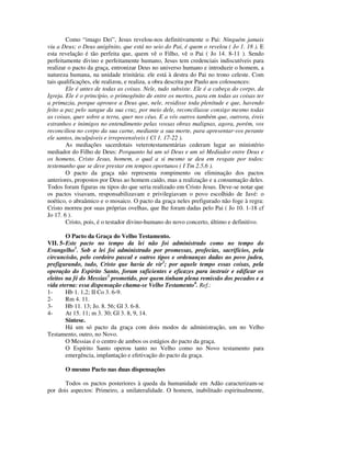 Como “imago Dei”, Jesus revelou-nos definitivamente o Pai: Ninguém jamais
viu a Deus; o Deus unigênito, que está no seio do Pai, é quem o revelou ( Jo 1. 18 ). E
esta revelação é tão perfeita que, quem vê o Filho, vê o Pai ( Jo 14. 8-11 ). Sendo
perfeitamente divino e perfeitamente humano, Jesus tem credenciais indiscutíveis para
realizar o pacto da graça, entronizar Deus no universo humano e introduzir o homem, a
natureza humana, na unidade trinitária: ele está à destra do Pai no trono celeste. Com
tais qualificações, ele realizou, e realiza, a obra descrita por Paulo aos colossences:
        Ele é antes de todas as coisas. Nele, tudo subsiste. Ele é a cabeça do corpo, da
Igreja. Ele é o princípio, o primogênito de entre os mortos, para em todas as coisas ter
a primazia, porque aprouve a Deus que, nele, residisse toda plenitude e que, havendo
feito a paz pelo sangue da sua cruz, por meio dele, reconciliasse consigo mesmo todas
as coisas, quer sobre a terra, quer nos céus. E a vós outros também que, outrora, éreis
estranhos e inimigos no entendimento pelas vossas obras malignas, agora, porém, vos
reconciliou no corpo da sua carne, mediante a sua morte, para apresentar-vos perante
ele santos, inculpáveis e irrepreensíveis ( Cl 1. 17-22 ).
        As mediações sacerdotais veterotestamentárias cederam lugar ao ministério
mediador do Filho de Deus: Porquanto há um só Deus e um só Mediador entre Deus e
os homens, Cristo Jesus, homem, o qual a si mesmo se deu em resgate por todos:
testemunho que se deve prestar em tempos oportunos ( I Tm 2.5,6 ).
        O pacto da graça não representa rompimento ou eliminação dos pactos
anteriores, propostos por Deus ao homem caído, mas a realização e a consumação deles.
Todos foram figuras ou tipos do que seria realizado em Cristo Jesus. Deve-se notar que
os pactos visavam, responsabilizavam e privilegiavam o povo escolhido de Javé: o
noético, o abraâmico e o mosaico. O pacto da graça neles prefigurado não foge à regra:
Cristo morreu por suas próprias ovelhas, que lhe foram dadas pelo Pai ( Jo 10. 1-18 cf
Jo 17. 6 ).
        Cristo, pois, é o testador divino-humano do novo concerto, último e definitivo.

        O Pacto da Graça do Velho Testamento.
VII. 5- Este pacto no tempo da lei não foi administrado como no tempo do
Evangelho1. Sob a lei foi administrado por promessas, profecias, sacrifícios, pela
circuncisão, pelo cordeiro pascal e outros tipos e ordenanças dadas ao povo judeu,
prefigurando, tudo, Cristo que havia de vir2; por aquele tempo essas coisas, pela
operação do Espírito Santo, foram suficientes e eficazes para instruir e edificar os
eleitos na fé do Messias3 prometido, por quem tinham plena remissão dos pecados e a
vida eterna: essa dispensação chama-se Velho Testamento4. Ref.:
1-      Hb 1. 1,2; II Co 3. 6-9.
2-      Rm 4. 11.
3-      Hb 11. 13; Jo. 8. 56; Gl 3. 6-8.
4-      At 15. 11; m 3. 30; Gl 3. 8, 9, 14.
        Síntese.
        Há um só pacto da graça com dois modos de administração, um no Velho
Testamento, outro, no Novo.
        O Messias é o centro de ambos os estágios do pacto da graça.
        O Espírito Santo operou tanto no Velho como no Novo testamento para
        emergência, implantação e efetivação do pacto da graça.

       O mesmo Pacto nas duas dispensações

       Todos os pactos posteriores à queda da humanidade em Adão caracterizam-se
por dois aspectos: Primeiro, a unilateralidade. O homem, inabilitado espiritualmente,
 