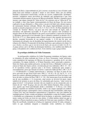 alienado de Deus e impossibilitado de, por si mesmo, reconciliar-se com o Criador, nada
podia fazer para eliminar o pecado e anular os seus efeitos. Deus, por sua infinita
bondade e imensurável misericórdia, veio-lhe em socorro, estabelecendo “protótipos”
pactuais, verdadeiros meios provisórios de redenção, que prefiguravam o que seria
consumada definitivamente na pessoa do Messias prometido. Mesmo o figurativo pacto
mosaico, que alguns chamam de “obras da Lei” em contraste com as “obras da fé” foi,
na verdade, a mais clara figura vetotestamentária do Pacto da Graça. Eis um resumo
explicativo do que afirmamos: a- Deus retira o seu povo do Egito sem o desejo expresso
do instrumento humano utilizado, Moisés. Ele alegou impossibilidades pessoais de
atender ao desafio propositivo de Javé ( Ex 3. 11; Ex 4. 10-14 ). Se Deus dependesse da
vontade do “homem” Moisés, seu povo não teria sido retirado do Egito, onde se
encontrava sob duríssima escravidão. b- O povo não esperava nem acreditava na
atuação direta de Deus para libertá-lo das garras escravizadoras e repressoras de Faraó;
e, libertados, queixavam-se do Libertador, que os submetia a penúrias no deserto ( Ex 5.
20-23; Ex 17. 2- 4 ). Deus operou contra o desejo do povo, mas segundo sua irrecusável
decisão, emanada livremente de sua augusta vontade. c- A lei não foi, pois, um
instrumento de salvação, mas de disciplina, de regenciamento, de controle social, ético e
religioso dos libertos. O enunciado do decálogo confirma o que acabamos de relatar: Eu
sou o Senhor, teu Deus, que te tirei da terra do Egito, da casa da servidão ( Ex 20. 2 ).
A graça salvou o povo de Deus da dominação faraônica; a lei, também uma dádiva da
graça, o disciplinou sob o senhoria de Javé. A lei controla os que a graça redime.

       Os protótipos simbólicos do Velho Testamento

        As prefigurações simbólicas do Velho Testamento continham, em figuras, todos
os elementos da graça realizada por Cristo no Novo Testamento, sendo suficientes,
como emuladoras da esperança no Messias da promessa e geradoras da fé, um dom
carismático. Eis alguns símbolos: a- O Sumo Sacerdote, único autorizado a penetrar o
Santo dos Santos para mediar pelo povo, era tipo de Cristo, o Mediador exclusivo, que
entrou no Santo dos Santos celeste, e lá intercede por seus redimidos ( Hb 4. 14 – 16 ).
b- O sacerdócio levítico apontava para o de Cristo, estabelecido para sempre e
imaculadamente, posto que firmado no eterno e santíssimo Filho de Deus ( Hb 7. 21-27
). c- O tabernáculo e o templo representavam a “presença” de Deus no meio de seu
povo, previsões do que Jesus Cristo seria ( Hb 9. 1- 10; Jo 2. 18 –22; Ap 21. 3 ). d- A
morte do cordeiro substituto prefigurava o sacrifício expiatório de Cristo em lugar e em
favor de todos os eleitos de Deus ( Hb 9. 11 –28 ). Ele morreu para livrar da morte cada
um de seus escolhidos. e- A circuncisão, sinal secreto ou invisível do pacto, marca
indelével da inclusão no povo de Deus, foi substituído pelo batismo, “sinal visível da
graça invisível”. A fé pessoal, racional, não era exigida no ato da circuncisão, pois se
tratava de um “sinal” da graça, não um selo sobre méritos humanos. Deus assinala os
seus, aqueles que foram preordenados desde a eternidade. f- A Páscoa, com vítima
abatida e repartida aos membros da família, sendo o seu sangue aspergido nos umbrais
da porta para proteger o primogênito contra a ameaça do anjo exterminador, cedeu lugar
à Santa Ceia, não com elementos representativos e figurativos, mas com símbolos da
realidade pactual: O pão, cortado em pedaços, relembrando o corpo do Cordeiro, partido
e distribuído aos componentes da unidade inicial da Igreja, os apóstolos, significando a
morte vicária de Cristo em favor de seus eleitos. A célula familiar dentro da qual se
celebrava a Páscoa transferiu-se para a família de Cristo por cujos membros o Filho de
Deus foi sacrificado, tornando-se a Cabeça do organismo eclesial. O vinho, entregue a
todos os que realmente integram a irmandade cristã, simboliza os vínculos
 