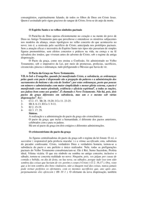 consangüinios, espiritualmente falando, de todos os filhos de Deus em Cristo Jesus.
Quem é assinalado pelo signo gracioso do sangue de Cristo, livra-se do anjo da morte.


       O Espírito Santo e os velhos símbolos pactuais

       O Paráclito de Deus operou eficientemente no coração e na mente do povo de
Deus no Antigo Testamento para que percebesse e entendesse os mistérios subjacentes
nos modelos da aliança, sinais tipológicos no velho concerto do que aconteceria no
novo; isto é, a remissão pelo sacrifício de Cristo, antecipada nos protótipos pactuais.
Sem a atuação eficaz e necessária do Espírito Santo tais tipos não passariam de simples
figuras premonitórias, sem efeitos concretos e práticos na vida, na crença e na fé
salvadora dos irmãos, que viveram antes do advento de Cristo, sob o regime da antiga
dispensação.
       O Pacto da graça, como nos ensina a Confissão, foi administrado no Velho
Testamento, sob o imperativo da Lei, por meio de promessas, profecias, sacrifícios,
circuncisão, páscoa e ordenanças, tudo prefigurando o Messias que havia de vir.

        O Pacto da Graça no Novo Testamento.
VII. 6- Sob o Evangelho, quando foi manifestado Cristo, a substância, as ordenanças
pelas quais este pacto é dispensado são a pregação da palavra e a administração dos
sacramentos do batismo e da ceia do Senhor1; por estas ordenanças, posto que poucas
em número e administradas com maior simplicidade e menor glória externa, o pacto é
manifestado com maior plenitude, evidência e eficácia espiritual2, a todas as nações,
aos judeus bem como aos gentios3. É chamado o Novo Testamento. Não há, pois, dois
pactos da graça diferentes em substância, mas um e o mesmo sob várias
dispensações4. Ref.:
1-      Cl 2. 17; Mt 28. 19,20; I Co 11. 23-25.
2-      Hb 8. 6-13; II Co 3. 9-11.
3-      Ef 2. 15-19.
4-      Gl 3. 17, 29.
        Síntese.
        A realização e a administração do pacto da graça são cristocêntricas.
        O pacto da graça, que inclui a humanidade, é diferente dos pactos anteriores,
        celebrados com e para os judeus.
        Há um só pacto da graça em dois estágios e diferentes administrações.

       O cristocentrismo do pacto da graça

       As figuras centralizadoras do pacto da graça sob o regime da lei foram: O rei, o
sacerdote ( responsável pela profecia oracular ) e a vítima sacrificada; esta, substituta
do pecador confessante. Cristo, verdadeiro Deus e verdadeiro homem, tornou-se a
substância do pacto e seu perfeito e único realizador. Nele, todas as prefigurações
pactuais do Velho Testamento consubstanciam-se: Ele é Rei, Sumo Sacerdote, Profeta
ideal, Vítima vicária. O que era símbolo ou sombra no antigo concerto, inclusive o
sábado, tornou-se concreta realidade no novo: Ninguém, pois, vos julgue por causa de
comida e bebida, ou dia de festa, ou lua nova, ou sábados, porque tudo isso tem sido
sombra das coisas que haviam de vir; porém o corpo é Cristo ( Cl 2. 16,17 ). Ora, visto
que a lei tem sombra dos bens vindouros, não a imagem real das coisas, nunca jamais
pode tornar perfeitos os ofertantes, com os mesmos sacrifícios que, ano após ano,
perpetuamente eles oferecem ( Hb 10 1 ). O ofertante da nova dispensação, também
 