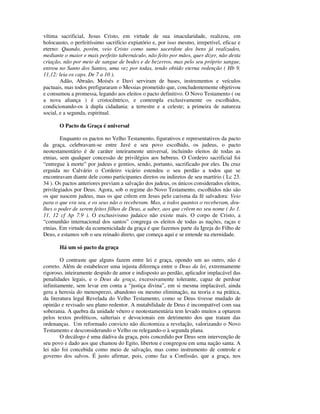 vítima sacrificial, Jesus Cristo, em virtude de sua imacularidade, realizou, em
holocausto, o perfeitíssimo sacrifício expiatório e, por isso mesmo, irrepetível, eficaz e
eterno: Quando, porém, veio Cristo como sumo sacerdote dos bens já realizados,
mediante o maior e mais perfeito tabernáculo, não feito por mãos, quer dizer, não desta
criação, não por meio de sangue de bodes e de bezerros, mas pelo seu próprio sangue,
entrou no Santo dos Santos, uma vez por todas, tendo obtido eterna redenção ( Hb 9.
11,12: leia os caps. De 7 a 10 ).
        Adão, Abraão, Moisés e Davi serviram de bases, instrumentos e veículos
pactuais, mas todos prefiguraram o Messias prometido que, concludentemente objetivou
e consumou a promessa, legando aos eleitos o pacto definitivo. O Novo Testamento ( ou
a nova aliança ) é cristocêntrico, e contempla exclusivamente os escolhidos,
condicionando-os à dupla cidadania: a terrestre e a celeste; a primeira de natureza
social, e a segunda, espiritual.

       O Pacto da Graça é universal

        Enquanto os pactos no Velho Testamento, figurativos e representativos da pacto
da graça, celebravam-se entre Javé e seu povo escolhido, os judeus, o pacto
neotestamentário é de caráter inteiramente universal, incluindo eleitos de todas as
etnias, sem qualquer concessão de privilégios aos hebreus. O Cordeiro sacrificial foi
“entregue à morte” por judeus e gentios, sendo, portanto, sacrificado por eles. Da cruz
erguida no Calvário o Cordeiro vicário estendeu o seu perdão a todos que se
encontravam diante dele como participantes diretos ou indiretos de seu martírio ( Lc 23.
34 ). Os pactos anteriores previam a salvação dos judeus, os únicos considerados eleitos,
privilegiados por Deus. Agora, sob o regime do Novo Testamento, escolhidos não são
os que nascem judeus, mas os que crêem em Jesus pelo carisma da fé salvadora: Veio
para o que era seu, e os seus não o receberam. Mas, a todos quantos o receberam, deu-
lhes o poder de serem feitos filhos de Deus, a saber, aos que crêem no seu nome ( Jo 1.
11, 12 cf Ap 7.9 ). O exclusivismo judaico não existe mais. O corpo de Cristo, a
“comunhão internacional dos santos” congrega os eleitos de todas as nações, raças e
etnias. Em virtude da ecumenicidade da graça é que fazemos parte da Igreja do Filho de
Deus, e estamos sob o seu reinado direto, que começa aqui e se entende na eternidade.

       Há um só pacto da graça

        O contraste que alguns fazem entre lei e graça, opondo um ao outro, não é
correto. Além de estabelecer uma injusta diferença entre o Deus da lei, extremamente
rigoroso, inteiramente despido de amor e indisposto ao perdão, aplicador implacável das
penalidades legais, e o Deus da graça, excessivamente tolerante, capaz de perdoar
infinitamente, sem levar em conta a “justiça divina”, em si mesma implacável, ainda
gera a heresia do menosprezo, abandono ou mesmo eliminação, na teoria e na prática,
da literatura legal Revelada do Velho Testamento, como se Deus tivesse mudado de
opinião e revisado seu plano redentor. A mutabilidade de Deus é incompatível com sua
soberania. A quebra da unidade vétero e neotestamentária tem levado muitos a optarem
pelos textos proféticos, salteriais e devocionais em detrimento dos que tratam das
ordenanças. Um reformado convicto não dicotomiza a revelação, valorizando o Novo
Testamento e desconsiderando o Velho ou relegando-o à segunda plana.
        O decálogo é uma dádiva da graça, pois concedido por Deus sem intervenção de
seu povo e dado aos que chamou do Egito, libertou e congregou em uma nação santa. A
lei não foi concebida como meio de salvação, mas como instrumento de controle e
governo dos salvos. É justo afirmar, pois, como faz a Confissão, que a graça, nos
 