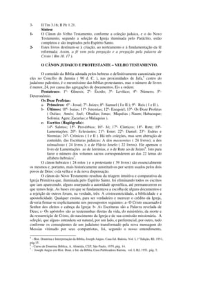 3-      II Tm 3.16; II Pe 1.21.
        Síntese
1-      O Cânon do Velho Testamento, conforme a coleção judaica, e o do Novo
        Testamento, segundo a seleção da Igreja iluminada pelo Paráclito, estão
        completos e são inspirados pelo Espírito Santo.
2-      Estes livros destinam-se à criação, ao norteamento e à fundamentação da fé
        reformada: Assim, a fé vem pela pregação e a pregação pela palavra de
        Cristo ( Rm 10. 17 ).

        O CÂNON JUDAICO E PROTESTANTE – VELHO TESTAMENTO.

        O conteúdo da Bíblia adotada pelos hebreus e definitivamente canonizada por
eles no Concílio de Jamnia ( 90 d. C. ), nas proximidades de Jafa,5 centro do
judaísmo palestino, é o mesmíssimo das bíblias protestantes, mas o número de livros
é menor, 24, por causa das agregações de documentos. Eis a ordem:
        Pentateuco: 1º- Gênesis; 2º- Êxodo; 3º- Levítico; 4º- Número; 5º-
Deteronômio.
        Os Doze Profetas:
        a- Primeiros: 6º - Josué; 7º- Juízes; 8º- Samuel ( I e II ); 9º- Reis ( I e II ).
        b- Últimos: 10º- Isaias; 11º- Jeremias; 12º- Ezequiel; 13º- Os Doze Profetas
           ( Oséias; Amós; Joel; Obadias; Jonas; Miquéias ; Naum; Habacuque;
           Sofonia; Ageu; Zacarias; e Malaquias ).
        c- Escritos (Hagiógrafa):
           14º- Salmos; 15º- Provérbios; 16º- Jó; 17º- Cânticos; 18º- Rute; 19º-
           Lamentações; 20º- Eclesiastes; 21º- Ester; 22º- Daniel; 23º- Esdras e
           Neemias; 24º- Crônicas ( I e II ). Há três coleções, mas sem alteração de
           conteúdo, das Escrituras judaicas: A dos massoretas ( 24 livros); a dos
           talmudistas ( 24 livros ); a de Flávio Josefo ( 22 livros). Ele apensou o
           livro de Lamentações ao de Jeremias, e o de Rute ao de Juízes6. Isto para
           fazer o número dos volumes sacros corresponderem ao das 22 letras do
           alfabeto hebraico7.
        O cânon hebraico ( 24 rolos ) e o protestante ( 39 livros) são essencialmente
os mesmos e, portanto, mais historicamente autoritativos por serem usados pelos dois
povos de Deus: o da velha e o da nova dispensação.
        O cânon do Novo Testamento resultou da triagem intuitiva e comparativa da
Igreja Primitiva que, iluminada pelo Espírito Santo, foi eliminando todos os escritos
que iam aparecendo, alguns usurpando a autoridade apostólica, até permanecerem os
que temos hoje. As bases em que se fundamentava a escolha de alguns documentos e
a rejeição de outros foram, na verdade, três: A cristocentricidade, a biblicidade e a
apostolicidade. Qualquer ensino, para ser verdadeiro e merecer o crédito da Igreja,
deveria firmar-se explicitamente nos pressupostos seguintes: a- O Cristo encarnado é
Senhor dos eleitos e cabeça da Igreja: b- As Escrituras são a Palavra revelada de
Deus; c- Os apóstolos são as testemunhas diretas da vida, do ministério, da morte e
da ressurreição de Cristo, do nascimento da Igreja e de sua comissão missionária. A
seleção, que alguns entendem ser natural, por um lado, e preferencial, por outro, tudo
conforme os conseqüentes de um judaísmo transformado pela nova mensagem do
Messias vitimado por seus compatriotas, foi, segundo o nosso entendimento,

5
  - Hist. Doutrina e Interpretação da Bíblia, Joseph Angus. Casa Ed. Batista, Vol. I, 1ª Edição, RJ, 1951,
pág.15.
6
  - Curso de Doutrina Bíblica, A. Almeida, CEP, São Paulo, 1979, pág. 14.
7
  - Joseph Angus em Hist. Dout. e Int. da Bíblia, Casa Publicadora Batista, vol. I, RJ, 1951, pág. 5.
 