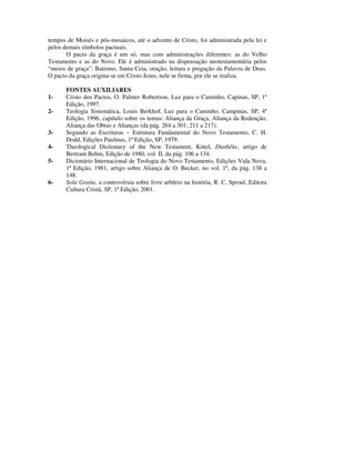 tempos de Moisés e pós-mosaicos, até o advento de Cristo, foi administrada pela lei e
pelos demais símbolos pactuais.
       O pacto da graça é um só, mas com administrações diferentes: as do Velho
Testamento e as do Novo. Ele é administrado na dispensação neotestamentária pelos
“meios de graça”: Batismo, Santa Ceia, oração, leitura e pregação da Palavra de Deus.
O pacto da graça origina-se em Cristo Jesus, nele se firma, por ele se realiza.

       FONTES AUXILIARES
1-     Cristo dos Pactos, O. Palmer Robertson, Luz para o Caminho, Capinas, SP, 1ª
       Edição, 1997.
2-     Teologia Sistemática, Louis Berkhof, Luz para o Caminho, Campinas, SP, 4ª
       Edição, 1996, capítulo sobre os temas: Aliança da Graça, Aliança da Redenção,
       Aliança das Obras e Alianças (da pág. 264 a 301; 211 a 217).
3-     Segundo as Escrituras – Estrutura Fundamental do Novo Testamento, C. H.
       Dodd, Edições Paulinas, 1ª Edição, SP, 1979.
4-     Theological Dictionary of the New Testament, Kittel, Diathêke, artigo de
       Bertram Behm, Edição de 1980, vol. II, da pág. 106 a 134.
5-     Dicionário Internacional de Teologia do Novo Testamento, Edições Vida Nova,
       1ª Edição, 1981, artigo sobre Aliança de O. Becker, no vol. 1º, da pág. 138 a
       148.
6-     Sola Gratia, a controvérsia sobre livre arbítrio na história, R. C. Sproul, Editora
       Cultura Cristã, SP, 1ª Edição, 2001.
 