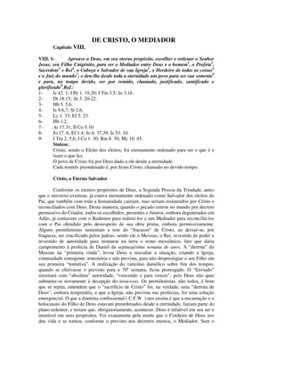 DE CRISTO, O MEDIADOR
       Capítulo VIII.

VIII. 1-        Aprouve a Deus, em seu eterno propósito, escolher e ordenar o Senhor
Jesus, seu Filho Unigênito, para ser o Mediador entre Deus e o homem1, o Profeta2,
Sacerdote3 e Rei4, o Cabeça e Salvador de sua Igreja5, o Herdeiro de todas as coisas6
e o Juiz do mundo7; e deu-lhe desde toda a eternidade um povo para ser sua semente8
e para, no tempo devido, ser por remido, chamado, justificado, santificado e
glorificado9.Ref.:
1-      Is 42. 1; I Pe 1. 19,20; I Tm 3.5; Jo 3.16.
2-      Dt 18.15; At 3. 20-22.
3-      Hb 5. 5,6.
4-      Is 9.6,7; Sl 2.6.
5-      Lc 1. 33; Ef 5. 23.
6-      Hb 1.2.
7-      At 17.31; II Co 5.10.
8-      Jo 17. 6; Ef 1.4; Jo 6. 37,39; Is 53. 10.
9-      I Tm 2. 5,6; I Co 1. 30; Rm 8. 30; Mc 10. 45.
        Síntese.
        Cristo, sendo o Eleito dos eleitos, foi eternamente ordenado para ser o que é e
        fazer o que fez.
        O povo de Cristo foi por Deus dado a ele desde a eternidade.
        Cada remido preordenado é, por Jesus Cristo, chamado no devido tempo.

       Cristo, o Eterno Salvador

        Conforme os eternos propósitos de Deus, a Segunda Pessoa da Trindade, antes
que o universo existisse, já estava eternamente ordenado como Salvador dos eleitos do
Pai, que também com toda a humanidade cairiam, mas seriam restaurados por Cristo e
reconciliados com Deus. Desta maneira, quando o pecado entrou no mundo por decreto
permissivo do Criador, todos os escolhidos, presentes e futuros, embora degenerados em
Adão, já contavam com o Redentor para redimi-los e um Mediador para reconciliá-los
com o Pai ofendido pelo desrespeito de sua obra prima, embora permissivamente.
Alguns premilenistas sustentam a tese do “fracasso” de Cristo, ao deixar-se, por
fraqueza, ser crucificado pelos judeus, sendo ele o Messias, o Rei, revestido de poder e
investido de autoridade para instaurar na terra o reino messiânico, fato que daria
cumprimento à profecia de Daniel da septuagésima semana de anos. A “derrota” do
Messias na “primeira vinda”, levou Deus a reavaliar a situação, criando a Igreja,
comunidade emergente, transitória e não prevista, para não desprestigiar o seu Filho em
sua primeira “tentativa”. A realização do vaticínio daniélico sobre fim dos tempos,
quando se efetivasse o previsto para a 70ª semana, ficou prorrogado. O “Enviado”
retornará com “absoluta” autoridade, “vencendo e para vencer”, pois Deus não quer
submeter-se novamente à decepção do insucesso. Os premilenistas, não todos, é bom
que se repita, entendem que o “sacrifício de Cristo” foi, na verdade, uma “derrota de
Deus”, embora temporária, e que a Igreja, não prevista nas profecias, foi uma solução
emergencial. O que a doutrina confessional ( C.F.W. ) nos ensina é que a encarnação e o
holocausto do Filho de Deus estavam preordenados desde a eternidade, faziam parte do
plano redentor, e teriam que, obrigatoriamente, acontecer. Deus é infalível em seu ser e
imutável em seus propósitos. Foi exatamente pela morte que o Cordeiro de Deus nos
deu vida e se tornou, conforme o previsto nos decretos eternos, o Mediador. Sem o
 