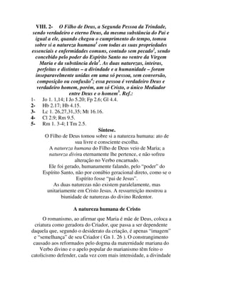VIII. 2- O Filho de Deus, a Segunda Pessoa da Trindade,
 sendo verdadeiro e eterno Deus, da mesma substância do Pai e
  igual a ele, quando chegou o cumprimento do tempo, tomou
  sobre si a natureza humana1 com todas as suas propriedades
essenciais e enfermidades comuns, contudo sem pecado2, sendo
  concebido pelo poder do Espírito Santo no ventre da Virgem
    Maria e da substância dela3. As duas naturezas, inteiras,
   perfeitas e distintas – a divindade e a humanidade – foram
  inseparavelmente unidas em uma só pessoa, sem conversão,
   composição ou confusão4; essa pessoa é verdadeiro Deus e
   verdadeiro homem, porém, um só Cristo, o único Mediador
                   entre Deus e o homem5. Ref.:
1- Jo 1. 1,14; I Jo 5.20; Fp 2.6; Gl 4.4.
2- Hb 2.17; Hb 4.15.
3- Lc 1. 26,27,31,35; Mt 16.16.
4- Cl 2.9; Rm 9.5.
5- Rm 1. 3-4; I Tm 2.5.
                                  Síntese.
       O Filho de Deus tomou sobre si a natureza humana: ato de
                      sua livre e consciente escolha.
         A natureza humana do Filho de Deus veio de Maria; a
         natureza divina eternamente lhe pertence, e não sofreu
                      alteração no Verbo encarnado.
         Ele foi gerado, humanamente falando, pelo “poder” do
      Espírito Santo, não por conúbio geracional direto, como se o
                       Espírito fosse “pai de Jesus”.
           As duas naturezas não existem paralelamente, mas
        unitariamente em Cristo Jesus. A ressurreição mostrou a
               biunidade de naturezas do divino Redentor.

                    A natureza humana de Cristo
      O romanismo, ao afirmar que Maria é mãe de Deus, coloca a
  criatura como geradora do Criador, que passa a ser dependente
daquela que, segundo o desiderato da criação, é apenas “imagem”
 e “semelhança” de seu Criador ( Gn 1. 26 ). O constrangimento
 causado aos reformados pelo dogma da maternidade mariana do
     Verbo divino e o apelo popular do marianismo têm feito o
catolicismo defender, cada vez com mais intensidade, a divindade
 
