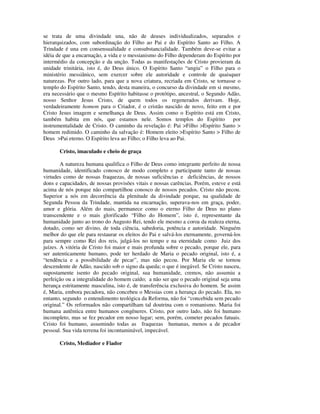 se trata de uma divindade una, não de deuses individualizados, separados e
hierarquizados, com subordinação do Filho ao Pai e do Espírito Santo ao Filho. A
Trindade é una em consensualidade e consubstancialidade. Também deve-se evitar a
idéia de que a encarnação, a vida e o messianismo do Filho dependeram do Espírito por
intermédio da concepção e da unção. Todas as manifestações de Cristo provieram da
unidade trinitária, isto é, do Deus único. O Espírito Santo “ungiu” o Filho para o
ministério messiânico, sem exercer sobre ele autoridade e controle de quaisquer
naturezas. Por outro lado, para que a nova criatura, recriada em Cristo, se tornasse o
templo do Espírito Santo, tendo, desta maneira, o concurso da divindade em si mesmo,
era necessário que o mesmo Espírito habitasse o protótipo, ancestral, o Segundo Adão,
nosso Senhor Jesus Cristo, de quem todos os regenerados derivam. Hoje,
verdadeiramente homem para o Criador, é o cristão nascido de novo, feito em e por
Cristo Jesus imagem e semelhança de Deus. Assim como o Espírito está em Cristo,
também habita em nós, que estamos nele. Somos templos do Espírito por
instrumentalidade de Cristo. O caminho da revelação é: Pai >Filho >Espírito Santo >
homem redimido. O caminho da salvação é: Homem eleito >Espírito Santo > Filho de
Deus >Pai eterno. O Espírito leva ao Filho; o Filho leva ao Pai.

       Cristo, imaculado e cheio de graça

        A natureza humana qualifica o Filho de Deus como integrante perfeito de nossa
humanidade, identificado conosco de modo completo e participante tanto de nossas
virtudes como de nossas fraquezas, de nossas suficiências e deficiências, de nossos
dons e capacidades, de nossas provisões vitais e nossas carências. Porém, esteve e está
acima de nós porque não compartilhou conosco de nossos pecados. Cristo não pecou.
Superior a nós em decorrência da plenitude da divindade porque, na qualidade de
Segunda Pessoa da Trindade, mantida na encarnação, superava-nos em graça, poder,
amor e glória. Além do mais, permanece como o eterno Filho de Deus no plano
transcendente e o mais glorificado “Filho do Homem”, isto é, representante da
humanidade junto ao trono do Augusto Rei, tendo ele mesmo a coroa da realeza eterna,
dotado, como ser divino, de toda ciência, sabedoria, potência e autoridade. Ninguém
melhor do que ele para restaurar os eleitos do Pai e salvá-los eternamente, governá-los
para sempre como Rei dos reis, julgá-los no tempo e na eternidade como Juiz dos
juízes. A vitória de Cristo foi maior e mais profunda sobre o pecado, porque ele, para
ser autenticamente humano, pode ter herdado de Maria o pecado original, isto é, a
“tendência e a possibilidade de pecar”, mas não pecou. Por Maria ele se tornou
descendente de Adão, nascido sob o signo da queda; o que é inegável. Se Cristo nasceu,
supostamente isento do pecado original, sua humanidade, cremos, não assumiu a
perfeição ou a integralidade do homem caído; a não ser que o pecado original seja uma
herança estritamente masculina, isto é, de transferência exclusiva do homem. Se assim
é, Maria, embora pecadora, não concebeu o Messias com a herança do pecado. Ela, no
entanto, segundo o entendimento teológica da Reforma, não foi “concebida sem pecado
original.” Os reformados não compartilham tal doutrina com o romanismo. Maria foi
humana autêntica entre humanos congêneres. Cristo, por outro lado, não foi humano
incompleto, mas se fez pecador em nosso lugar; sem, porém, cometer pecados fatuais.
Cristo foi humano, assumindo todas as fraquezas humanas, menos a de pecador
pessoal. Sua vida terrena foi incontaminável, impecável.

       Cristo, Mediador e Fiador
 