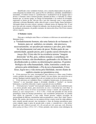 Qualificado como verdadeiro homem, sem a mancha depreciadora do pecado, e
como integrante da unidade trina, igual ao Pai em substância, santidade, imutabilidade e
eternidade, o Cordeiro tornou-se o perfeitíssimo e insubstituível elo de ligação entre o
divino e o humano, entre o homem pecador, alienado de Deus, e o Salvador. É o Deus-
homem que, ao mesmo tempo, no âmago da humanidade e na essência da divindade,
representa os eleitos do Pai, fala por eles e por eles intercede como o mais perfeito,
suficiente e eficiente Mediador; sendo, além do mais, o nosso Fiador, Sumo Sacerdote e
Advogado diante do trono celeste e perante o tribunal eterno do Supremo Juiz. O seu
povo tem nele não somente a bênção da redenção, mas da preservação, do amor eterno,
da mediação permanente, do perdão constante, da intercessão eficaz. Em Cristo estamos
salvos e seguros.

       O Mediador vicário

      Para que a mediação entre Deus e os homens se efetivasse era necessário que o
Mediador fosse:
 a- Verdadeiramente homem, não uma fantasia de ser humano. O
       homem, para ser autêntico, no entanto, não precisava,
 necessariamente, ser pecador por natureza e por atos, pois Adão
     foi absolutamente real antes de pecar. Perdeu parte de sua
 autenticidade, quando pecou, pois a queda causou distorções na
      imago Dei. Cristo não foi na existência terrena “imagem
     distorcida” do Pai, pois, embora tentado, à semelhança do
 primeiro homem, não desobedeceu, quebrando a lei de Deus ou
  desobedecendo as ordens ou determinações paternas. O genitor
   biológico da velha humanidade, Adão, transmitiu a morte aos
   pósteros pela infidelidade; o Pai da nova humanidade, Cristo
 Jesus, legou-nos a vida eterna pela fidelidade, mesmo diante do
               suplício cruento na ignominiosa cruz.
b- Cristo precisava ser casto, incorruptível, para oferecer-se a Deus como Cordeiro
vicário, portador dos pecados ( original e fatuais ) de seus eleitos, mas sem tê-los em si
mesmo. Qualquer mancha impedir-lho-ia de ser imolado em favor dos pecadores.
c- Cristo precisava ser verdadeiro Deus e verdadeiro homem para, na mesma pessoa,
“oferecer” o seu imaculado sangue à divindade ofendida e “receber”, no mesmo
holocausto, o sacrifício oferecido e expiar os pecados de seus escolhidos.
d- Cristo precisava “assumir” nosso pecado original, a culpa de nossos primeiros pais
e os nossos pecados atuais, para encravá-los na cruz e reconciliar-nos com Deus: A
saber, que Deus estava em Cristo reconciliando consigo o mundo, não imputando aos
homens as suas transgressões. ( II Co 5.18a ). Cristo não procedeu de uma árvore
genealógica isenta de herança pecaminoso; seus ascendentes pertenceram, no sentido
mais estrito da expressão, à raça caída. Foram pessoas, embora revestidas de
ancestralidade do Messias, moralmente nada recomendáveis, como: Davi, Judá, Tamar e
Raabe. Ele, porém, não trouxe na sua natureza divina a marca racial da culpa adâmica,
nem cometeu pecado pessoal, mas incorporou o ônus da herança pecaminosa para,
como culpado, pagar a pena do pecado pela a morte, e conceder-nos a vida eterna:
Aquele que não conheceu pecado, ele o fez pecado por nós; para que, nele, fôssemos
feitos justiça de Deus ( II Co 5.21 ). Cristo, portanto, não morreu como alienígena da
 