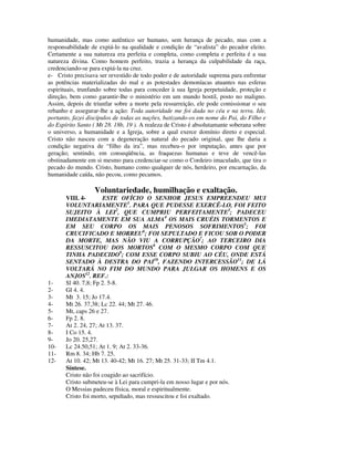 humanidade, mas como autêntico ser humano, sem herança de pecado, mas com a
responsabilidade de expiá-lo na qualidade e condição de “avalista” do pecador eleito.
Certamente a sua natureza era perfeita e completa, como completa e perfeita é a sua
natureza divina. Como homem perfeito, trazia a herança da culpabilidade da raça,
credenciando-se para expiá-la na cruz.
e- Cristo precisava ser revestido de todo poder e de autoridade suprema para enfrentar
as potências materializadas do mal e as potestades demoníacas atuantes nas esferas
espirituais, trunfando sobre todas para conceder à sua Igreja perpetuidade, proteção e
direção, bem como garantir-lhe o ministério em um mundo hostil, posto no maligno.
Assim, depois de triunfar sobre a morte pela ressurreição, ele pode comissionar o seu
rebanho e assegurar-lhe a ação: Toda autoridade me foi dada no céu e na terra. Ide,
portanto, fazei discípulos de todas as nações, batizando-os em nome do Pai, do Filho e
do Espírito Santo ( Mt 28. 18b, 19 ). A realeza de Cristo é absolutamante soberana sobre
o universo, a humanidade e a Igreja, sobre a qual exerce domínio direto e especial.
Cristo não nasceu com a degeneração natural do pecado original, que lhe daria a
condição negativa de “filho da ira”, mas recebeu-o por imputação, antes que por
geração; sentindo, em conseqüência, as fraquezas humanas e teve de vencê-las
obstinadamente em si mesmo para credenciar-se como o Cordeiro imaculado, que tira o
pecado do mundo. Cristo, humano como qualquer de nós, herdeiro, por encarnação, da
humanidade caída, não pecou, como pecamos.

                  Voluntariedade, humilhação e exaltação.
       VIII. 4-       ESTE OFÍCIO O SENHOR JESUS EMPREENDEU MUI
       VOLUNTARIAMENTE1. PARA QUE PUDESSE EXERCÊ-LO, FOI FEITO
       SUJEITO À LEI2, QUE CUMPRIU PERFEITAMENTE3; PADECEU
       IMEDIATAMENTE EM SUA ALMA4 OS MAIS CRUÉIS TORMENTOS E
       EM SEU CORPO OS MAIS PENOSOS SOFRIMENTOS5; FOI
       CRUCIFICADO E MORREU6; FOI SEPULTADO E FICOU SOB O PODER
       DA MORTE, MAS NÃO VIU A CORRUPÇÃO7; AO TERCEIRO DIA
       RESSUSCITOU DOS MORTOS8 COM O MESMO CORPO COM QUE
       TINHA PADECIDO9; COM ESSE CORPO SUBIU AO CÉU, ONDE ESTÁ
       SENTADO À DESTRA DO PAI10, FAZENDO INTERCESSÃO11; DE LÁ
       VOLTARÁ NO FIM DO MUNDO PARA JULGAR OS HOMENS E OS
       ANJOS12. REF.:
1-     Sl 40. 7,8; Fp 2. 5-8.
2-     Gl 4. 4.
3-     Mt 3. 15; Jo 17.4.
4-     Mt 26. 37,38; Lc 22. 44; Mt 27. 46.
5-     Mt, caps 26 e 27.
6-     Fp 2. 8.
7-     At 2. 24, 27; At 13. 37.
8-     I Co 15. 4.
9-     Jo 20. 25,27.
10-    Lc 24.50,51; At 1. 9; At 2. 33-36.
11-    Rm 8. 34; Hb 7. 25.
12-    At 10. 42; Mt 13. 40-42; Mt 16. 27; Mt 25. 31-33; II Tm 4.1.
       Síntese.
       Cristo não foi coagido ao sacrifício.
       Cristo submeteu-se à Lei para cumpri-la em nosso lugar e por nós.
       O Messias padeceu física, moral e espiritualmente.
       Cristo foi morto, sepultado, mas ressuscitou e foi exaltado.
 