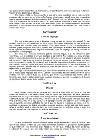 [10]
Monergismo.com – “Ao Senhor pertence a salvação” (Jonas 2:9)
www.monergismo.com
que estudaram me responderão a mesma coisa, de acordo com a convenção com que os homens
fixaram o valor das letras do alfabeto.
Do mesmo modo, se lhes perguntar o que seria mais prejudicial para a vida humana:
esquecer o ler e o escrever, ou todas as ficções dos poetas, quem não vê o que logo responderia
aquele que não estivesse de tudo esquecido de ti? Pequei, pois, em minha infância, ao preferir
vãos aos proveitosos, ou para dizer melhor, ao amar àqueles e ao odiar a estes; era para mim
uma cantiga odiosa aquele “um e um, dois; dois e dois, quatro; enquanto considerava espetáculo
encantador a história do cavalo de madeira cheio de guerreiros e o incêndio de Tróia, “e até a
sombra de Creuza”.
CAPÍTULO XIV
Aversão ao grego
Por que então aborrecia eu a literatura grega na qual se cantam tais coisas? Porque
também Homero é mui habilidoso em tecer essas historietas, dulcíssimo na sua frivolidade,
embora para mim, menino, fosse bem amargo. Creio que o mesmo ocorra com Virgilio para os
meninos gregos obrigados a estudá-lo, como a mim com relação a Homero. Era a dificuldade de
ter de aprender totalmente uma língua estranha que, como fel, aspergia de amargura todas as
doçuras das fábulas gregas.
Eu ainda não conhecia nenhuma palavra daquela língua, e já me obrigavam com
veemência, com crueldades e terríveis castigos, a aprendê-la. Na verdade, eu, ainda criança,
também não conhecia nenhuma palavra de latim; contudo, com um pouco de atenção, o aprendi
entre o carinho das amas, os gracejos dos que se riam e as alegrias dos que brincavam, sem
medo algum nem tormento. Eu o aprendi, sem a pressão dos castigos, impelido unicamente por
meu coração desejoso de dar à luz seus sentimentos, e o único caminho para isso era aprender
algumas palavras, não dos que as ensinavam, mas do que falavam, em cujos ouvidos ia eu
depositando quanto sentia.
Por aqui se evidencia claramente que, para instruir, tem mais eficácia e curiosidade livre do
que a necessidade inspirada pelo medo. Contudo, os excessos da curiosidade encontram nessa
violência um freio segundo tuas leis, ó Deus; que desde as palmatórias dos mestres até os
tormentos dos mártires sabem dosar suas salutares amarguras, que nos reconduzem a ti do seio
do pernicioso deleite que de ti nos apartara.
CAPÍTULO XV
Oração
Ouvi, Senhor, minha oração, para que não desfaleça minha alma sob a tua lei, nem me
canse em confessar tuas misericórdias, com as quais me arrancaste de meus perversos
caminhos; que tua doçura sobrepuje todas as doçuras que segui, e assim te ame fortissimamente,
e abrace tua mão com toda minha alma, e me livres de toda a tentação até o fim dos meus dias.
Pois é, Senhor, meu rei e meu Deus, e a ti consagro quanto falo, escrevo, leio e conto, pois
quando aprendia aquelas futilidades, tu eras o que me davas a verdadeira disciplina, e já me
perdoaste os pecados de deleite cometidos naquelas vaidades. Muitas palavras úteis aprendi
nelas, é verdade; porém, estas também se podem aprender em estudos sérios, e este é o
caminho seguro pelo qual deveriam encaminhar as crianças.
CAPÍTULO XVI
O mal da mitologia
Ai de ti, torrente dos hábitos humanos! Quem há que te resista? Quando te secarás? Até
quando irás arrastar os filhos de Eva a esse mar imenso e tenebroso, que apenas logram passar
os que embarcam sobre o lenho da cruz? Acaso não foi em ti que li a fábula de Júpiter que troveja
e adultera? É verdade que não podia fazer tais coisas ao mesmo tempo, mas assim se
 