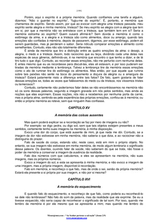 [100]
Monergismo.com – “Ao Senhor pertence a salvação” (Jonas 2:9)
www.monergismo.com
Porém, aqui o espírito é a própria memória. Quando confiamos uma tarefa a alguém,
dizemos: “Não o guardei no espírito”, “fugiu-me do espírito”. É, portanto, a memória que
chamamos de espírito. Sendo assim, por que ao evocar com alegria uma tristeza passada, meu
espírito sente alegria e minha memória, tristeza? Se meu espírito se alegra com a alegria que tem
em si, por que a memória não se entristece com a tristeza, que também tem em si? Seria a
memória estranha ao espírito? Quem ousará afirmá-lo? Sem dúvida a memória é como o
estômago da alma, e a alegria e a tristeza são como alimentos, doce ou amargo; quando tais
emoções são confiadas à memória, depois de passarem, digamos, por esse estômago, podem ali
serem guardadas, mas já perderam o sabor. Seria ridículo comparar emoções e alimento como
semelhantes. Contudo, elas não são totalmente diferentes.
É ainda da memória que tiro a distinção entre as quatro emoções da alma: o desejo, a
alegria, o medo e a tristeza. Assim, todo raciocínio que eu teça, dividindo cada uma delas nas
espécies de seus gêneros, definindo-as, é na memória que encontro o que tenho a dizer, e de lá
tiro tudo o que digo. Contudo, ao recordar essas emoções, não me perturbo com nenhuma delas.
E antes mesmo que eu as recordasse para discuti-las, elas ali estavam, e por isso puderam ser
tiradas da memória mediante a lembrança. Talvez a lembrança tire da memória essas emoções
como o ato de ruminar tira do estômago os alimentos. Mas então, por que aquele que rumina
sobre tais paixões não sente na boca do pensamento a doçura da alegria ou a amargura da
tristeza? Estará justamente nisto a diferença entre tais fatos? De fato, quem gostaria de falar
dessas emoções se, todas as vezes que falássemos do medo ou da tristeza, nos víssemos tristes
ou temerosos?
Contudo, certamente não poderíamos falar deles se não encontrássemos na memória não
só os sons dessas palavras, segundo a imagem gravada em nós pelos sentidos, mas ainda as
noções que elas exprimem. Essas noções, nós não a recebemos por nenhuma porta da carne,
mas a própria alma, sentindo-as pela experiência das próprias emoções, confiou-as à memória; ou
então a própria memória as reteve, sem que ninguém lhas confiasse.
CAPÍTULO XV
A memória das coisas ausentes
Mas quem poderá explicar se a recordação se faz por meio de imagens ou não?
Por exemplo: se digo pedra, ou digo sol, sem que tais objetos estejam presentes a meus
sentidos, certamente tenho suas imagens na memória, à minha disposição.
Evoco uma dor do corpo, que está ausente de mim, já que nada me dói. Contudo, se a
imagem da dor não estivesse em minha memória, não saberia o que dizia, e ao raciocinar não a
distinguiria do prazer.
Falo de saúde do corpo, estando são; neste caso, está em mim o próprio objeto. No
entanto, se sua imagem não estivesse em minha memória, de modo algum lembraria o significado
dessa palavra. Os doentes, ouvindo falar de saúde, não saberiam do que se trata, não fosse o
poder da memória a conservar a imagem da ausência da realidade.
Falo dos números com que calculamos, e eles se apresentam na memória, não suas
imagens, mas os próprios números.
Evoco a imagem do sol, e esta se apresenta à minha memória; e não evoco a imagem de
uma imagem, mas a própria imagem, disponível à recordação.
Falo em memória, e reconheço o que falo, mas de onde o sei, senão da própria memória?
Estará ela presente a si própria por sua imagem, e não por si mesma?
CAPÍTULO XVI
A memória do esquecimento
E quando falo do esquecimento, e reconheço de que falo, como poderia eu reconhecê-lo
se dele não lembrasse? Não falo do som da palavra, mas da realidade que ela exprime. Se eu a
tivesse esquecido, não seria capaz de reconhecer o significado de tal som. Por isso, quando me
lembro da memória é por ela mesmo que se apresenta a mim; mas quando me lembro do
 