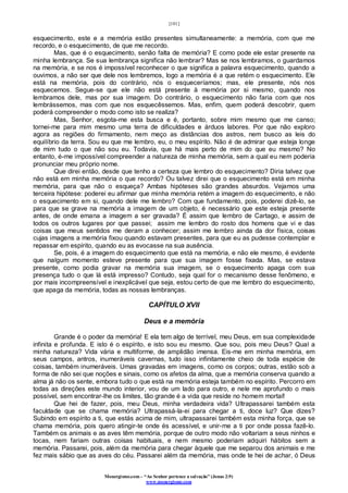 [101]
Monergismo.com – “Ao Senhor pertence a salvação” (Jonas 2:9)
www.monergismo.com
esquecimento, este e a memória estão presentes simultaneamente: a memória, com que me
recordo, e o esquecimento, de que me recordo.
Mas, que é o esquecimento, senão falta de memória? E como pode ele estar presente na
minha lembrança. Se sua lembrança significa não lembrar? Mas se nos lembramos, o guardamos
na memória, e se nos é impossível reconhecer o que significa a palavra esquecimento, quando a
ouvimos, a não ser que dele nos lembremos, logo a memória é a que retém o esquecimento. Ele
está na memória, pois do contrário, nós o esqueceríamos; mas, ele presente, nós nos
esquecemos. Segue-se que ele não está presente à memória por si mesmo, quando nos
lembramos dele, mas por sua imagem. Do contrário, o esquecimento não faria com que nos
lembrássemos, mas com que nos esquecêssemos. Mas, enfim, quem poderá descobrir, quem
poderá compreender o modo como isto se realiza?
Mas, Senhor, esgota-me esta busca e é, portanto, sobre mim mesmo que me canso;
tornei-me para mim mesmo uma terra de dificuldades e árduos labores. Por que não exploro
agora as regiões do firmamento, nem meço as distâncias dos astros, nem busco as leis do
equilíbrio da terra. Sou eu que me lembro, eu, o meu espírito. Não é de admirar que esteja longe
de mim tudo o que não sou eu. Todavia, que há mais perto de mim do que eu mesmo? No
entanto, é-me impossível compreender a natureza de minha memória, sem a qual eu nem poderia
pronunciar meu próprio nome.
Que direi então, desde que tenho a certeza que lembro do esquecimento? Diria talvez que
não está em minha memória o que recordo? Ou talvez direi que o esquecimento está em minha
memória, para que não o esqueça? Ambas hipóteses são grandes absurdos. Vejamos uma
terceira hipótese: poderei eu afirmar que minha memória retém a imagem do esquecimento, e não
o esquecimento em si, quando dele me lembro? Com que fundamento, pois, poderei dizê-lo, se
para que se grave na memória a imagem de um objeto, é necessário que este esteja presente
antes, de onde emana a imagem a ser gravada? É assim que lembro de Cartago, e assim de
todos os outros lugares por que passei; assim me lembro do rosto dos homens que vi e das
coisas que meus sentidos me deram a conhecer; assim me lembro ainda da dor física, coisas
cujas imagens a memória fixou quando estavam presentes, para que eu as pudesse contemplar e
repassar em espírito, quando eu as evocasse na sua ausência.
Se, pois, é a imagem do esquecimento que está na memória, e não ele mesmo, é evidente
que nalgum momento esteve presente para que sua imagem fosse fixada. Mas, se estava
presente, como podia gravar na memória sua imagem, se o esquecimento apaga com sua
presença tudo o que lá está impresso? Contudo, seja qual for o mecanismo desse fenômeno, e
por mais incompreensível e inexplicável que seja, estou certo de que me lembro do esquecimento,
que apaga da memória, todas as nossas lembranças.
CAPÍTULO XVII
Deus e a memória
Grande é o poder da memória! E ela tem algo de terrível, meu Deus, em sua complexidade
infinita e profunda. E isto é o espírito, e isto sou eu mesmo. Que sou, pois meu Deus? Qual a
minha natureza? Vida vária e multiforme, de amplidão imensa. Eis-me em minha memória, em
seus campos, antros, inumeráveis cavernas, tudo isso infinitamente cheio de toda espécie de
coisas, também inumeráveis. Umas gravadas em imagens, como os corpos; outras, estão sob a
forma de não sei que noções e sinais, como os afetos da alma, que a memória conserva quando a
alma já não os sente, embora tudo o que está na memória esteja também no espírito. Percorro em
todas as direções este mundo interior, vou de um lado para outro, e nele me aprofundo o mais
possível, sem encontrar-lhe os limites, tão grande é a vida que reside no homem mortal!
Que hei de fazer, pois, meu Deus, minha verdadeira vida? Ultrapassarei também esta
faculdade que se chama memória? Ultrapassá-la-ei para chegar a ti, doce luz? Que dizes?
Subindo em espírito a ti, que estás acima de mim, ultrapassarei também esta minha força, que se
chama memória, pois quero atingir-te onde és acessível, e unir-me a ti por onde possa fazê-lo.
Também os animais e as aves têm memória, porque de outro modo não voltariam a seus ninhos e
tocas, nem fariam outras coisas habituais, e nem mesmo poderiam adquiri hábitos sem a
memória. Passarei, pois, além da memória para chegar àquele que me separou dos animais e me
fez mais sábio que as aves do céu. Passarei além da memória, mas onde te hei de achar, ó Deus
 