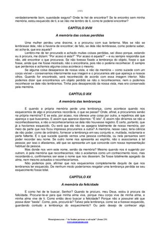 [102]
Monergismo.com – “Ao Senhor pertence a salvação” (Jonas 2:9)
www.monergismo.com
verdadeiramente bom, suavidade segura? Onde te hei de encontrar? Se te encontro sem minha
memória, estou esquecido de ti, e se não me lembro de ti, como te poderei encontrar?
CAPÍTULO XVIII
A memória das coisas perdidas
Uma mulher perdeu uma dracma, e a procurou com sua lanterna. Mas se não se
lembrasse dela, não a haveria de encontrar; de fato, se dela não lembrasse, como poderia saber,
ao acha-la, que era aquela?
Lembro-me de ter procurado e achado muitas coisas perdidas, sei disso porque, estando
eu à procura, me diziam: “Por acaso é esta?” “Por acaso é aquela?” – e eu sempre respondia que
não, até encontrar o que procurava. Se não tivesse fixado a lembrança do objeto, fosse o que
fosse, ainda que me fosse mostrado, não o encontraria, pois não o poderia reconhecer. E sempre
que perdemos e achamos alguma coisa acontece o mesmo.
Se alguma coisa desaparece de nossa vista, e não da memória – como sucede com um
corpo visível – conservamos interiormente sua imagem e o procuramos até que apareça a nossos
olhos. Quando for encontrado, será reconhecido de acordo com essa imagem interior. Não
podemos dizer que encontramos um objeto perdido se não o reconhecemos; nem o podemos
reconhecer se dele não lembramos. Tinha pois desaparecido da nossa vista, mas era conservado
pela memória.
CAPÍTULO XIX
A memória das lembranças
E quando a própria memória perde uma lembrança, como acontece quando nos
esquecemos de algo e procuramos recordá-la, o que se passa? Onde, afinal, a procuramos senão
na própria memória? E se esta, por acaso, nos oferece uma coisa por outra, a repelimos até que
apareça o que buscamos. E assim que aparece dizemos: “É isto”. E assim não diríamos se não a
reconhecêssemos, e não a reconheceríamos se dela não houvesse registro. É certo, portanto, que
já a havíamos esquecido. Ou será que ela não se apagara totalmente de nossa memória, por
meio da parte que nos ficou impressa procuramos a outra? A memória, nesse caso, teria ciência
de não poder, como de ordinário, fornecer a lembrança em seu conjunto e, mutilada, reclamaria e
parte faltante. É o que sucede quando vemos uma pessoa conhecida, ou nela pensamos sem
poder recordar seu nome. Se outro nome nos apresenta ao espírito, não o associamos à tal
pessoa; por isso o afastamos, até que se apresenta um que concorde com nossa representação
habitual da pessoa.
Mas donde nos vem este nome, senão da memória? Mesmo quando nos é sugerido por
outrem, é pela memória que reconhecemos; não o aceitamos como um conhecimento novo, mas
recordando-o, confirmamos ser esse o nome que nos disseram. Se fosse totalmente apagado da
alma, nem mesmo avisados o reconheceríamos.
Não podemos pois, afirmar que nos esquecemos completamente daquilo de que nos
lembramos ter esquecido. De nenhum modo poderíamos resgatar uma lembrança perdida se seu
esquecimento fosse total.
CAPÍTULO XX
A memória da felicidade
E como hei de te buscar, Senhor? Quando te procuro, meu Deus, estou à procura da
felicidade. Procurar-te-ei para que minha alma viva, porque meu corpo vive de minha alma, e
minha alma vive de ti. Como então devo buscar a felicidade? Porque não a possuirei até que
possa dizer “basta”. Como, pois, procurá-la? Talvez pela lembrança, como se a tivesse esquecido,
guardando contudo a lembrança do esquecimento? Ou pelo desejo de conhecer algo
 