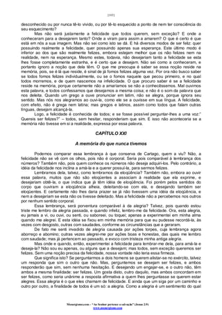 [103]
Monergismo.com – “Ao Senhor pertence a salvação” (Jonas 2:9)
www.monergismo.com
desconhecido ou por nunca tê-lo vivido, ou por tê-lo esquecido a ponto de nem ter consciência do
seu esquecimento?
Mas não será justamente a felicidade que todos querem, sem exceção? E onde a
conheceram para a desejarem tanto? Onde a viram para assim a amarem? O que é certo é que
está em nós a sua imagem. Mas não sei como isto se dá. E há diversos modos de ser feliz: quer
possuindo realmente a felicidade, quer possuindo apenas sua esperança. Este último modo é
inferior ao dos que são realmente felizes, embora estejam melhor que os não felizes nem na
realidade, nem na esperança. Mesmo estes, todavia, não desejariam tanto a felicidade se esta
lhes fosse completamente estranha, e é certo que a desejam. Não sei como a conheceram, e
portanto ignoro a noção que dela têm. O que me preocupa é saber se essa noção reside na
memória, pois, se é lá que reside, é sinal de já fomos felizes alguma vez. Por ora não busco saber
se todos fomos felizes individualmente, ou se o fomos naquele que pecou primeiro, e no qual
todos morremos, e de quem nascemos na infelicidade. O que procuro saber é se a felicidade
reside na memória, porque certamente não a amaríamos se não a conhecêssemos. Mal ouvimos
esta palavra, e todos confessamos que desejamos a mesma coisa; e não é o som da palavra que
nos deleita. Quando um grego a ouve pronunciar em latim, não se alegra, porque ignora seu
sentido. Mas nós nos alegramos ao ouvi-la, como ele se a ouvisse em sua língua. A felicidade,
com efeito, não é grega nem latina; mas gregos e latinos, assim como todos que falam outras
línguas, desejam alcançá-la.
Logo, a felicidade é conhecida de todos; e se fosse possível perguntar-lhes a uma voz:”
Quereis ser felizes?” – todos, sem hesitar, responderiam que sim. E isso não aconteceria se a
memória não tivesse em si a realidade, expressa por essa palavra.
CAPÍTULO XXI
A memória do que nunca tivemos
Podemos comparar essa lembrança à que conserva de Cartago, quem a viu? Não, a
felicidade não se vê com os olhos, pois não é corporal. Seria pois comparável à lembrança dos
números? Também não, pois quem conhece os números não deseja adquiri-los. Pelo contrário, a
idéia da felicidade nos inclina a amá-la e a querer possuí-la, para sermos felizes.
Lembramos dela, talvez, como lembramos da eloqüência? Também não, embora ao ouvir
essa palavra, muitos que não são eloqüentes a associam à realidade que ela exprime, e
desejariam obtê-la, o que indica que já têm idéia de eloqüência. Foi porém pelos sentidos do
corpo que ouviram a eloqüência alheia, deleitando-se com ela, e desejando também ser
eloqüentes. E certamente não lhes daria prazer se já não tivessem uma idéia da eloqüência, e
nem a desejariam se esta não os tivesse deleitado. Mas a felicidade não a percebemos nos outros
por nenhum sentido corporal.
Essa lembrança, será porventura comparável à da alegria? Talvez, pois quando estou
triste me lembro da alegria passada, e quando infeliz, lembro-me da felicidade. Ora, esta alegria,
eu jamais a vi, ou ouvi, ou senti, ou saboreei, ou toquei; apenas a experimentei em minha alma
quando me alegrei. E esta idéia se fixou em minha memória para que eu pudesse recordá-la, às
vezes com desgosto, outras com saudades, conforme as circunstâncias que a geraram.
De fato me senti invadido de alegria causada por ações torpes, cuja lembrança agora
aborreço e abomino; outras vezes alegrei-me por ações boas e honestas, das quais me lembro
com saudade; mas já pertencem ao passado, e evoco com tristeza minha antiga alegria.
Mas onde e quando, então, experimentei a felicidade para lembrar-me dela, para amá-la e
deseja-la? Não sou eu apenas, ou alguns que a desejam; mas todos, sem exceção queremos ser
felizes. Sem uma noção precisa da felicidade, nossa vontade não teria essa firmeza.
Que significa isto? Se perguntarmos a dois homens se querem alistar-se no exército, talvez
um responda que sim o outro que não. Mas, perguntemos se desejam ser felizes, e ambos
responderão que sim, sem nenhuma hesitação. E desejando um engajar-se, e o outro não, têm
ambos a mesma finalidade: ser felizes. Um gosta disto, outro daquilo, mas ambos concordam em
ser felizes, como seria unânime a resposta afirmativa a quem lhes perguntasse se querem estar
alegres. Essa alegria é o que eles chamam de felicidade. E ainda que um siga por um caminho e
outro por outro, a finalidade de todos é um só: a alegria. Como a alegria é um sentimento do qual
 
