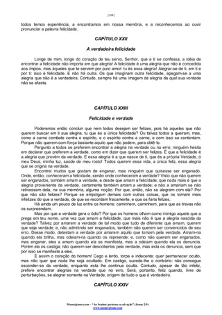 [104]
Monergismo.com – “Ao Senhor pertence a salvação” (Jonas 2:9)
www.monergismo.com
todos temos experiência, a encontramos em nossa memória, e a reconhecemos ao ouvir
pronunciar a palavra felicidade.
CAPÍTULO XXII
A verdadeira felicidade
Longe de mim, longe do coração de teu servo, Senhor, que a ti se confessa, a idéia de
encontrar a felicidade não importa em que alegria! A felicidade é uma alegria que não é concedida
aos ímpios, mas àqueles que te servem por puro amor: tu és essa alegria! Alegrar-se de ti, em ti e
por ti: isso é felicidade. E não há outra. Os que imaginam outra felicidade, apegam-se a uma
alegria que não é a verdadeira. Contudo, sempre há uma imagem da alegria da qual sua vontade
não se afasta.
CAPÍTULO XXIII
Felicidade e verdade
Poderemos então concluir que nem todos desejam ser felizes, pois há aqueles que não
querem buscar em ti sua alegria, tu que és a única felicidade? Ou talvez todos a queiram, mas,
como a carne combate contra o espírito, e o espírito contra a carne, e com isso se contentam.
Porque não querem com força bastante aquilo que não podem, para obtê-lo.
Pergunto a todos se preferem encontrar a alegria na verdade ou no erro; ninguém hesita
em declarar que preferem a verdade, como em dizer que querem ser felizes. É que a felicidade é
a alegria que provém da verdade. E essa alegria é a que nasce de ti, que és a própria Verdade, ó
meu Deus, minha luz, saúde de meu rosto! Todos querem essa vida, a única feliz, essa alegria
que se origina na verdade.
Encontrei muitos que gostam de enganar, mas ninguém que quisesse ser enganado.
Onde, então, conheceram a felicidade, senão onde conheceram a verdade? Visto que não querem
ser enganados, também amam a verdade, e desde que amam a felicidade, que nada mais é que a
alegria proveniente da verdade, certamente também amam a verdade; e não a amariam se não
retivessem dela, na sua memória, alguma noção. Por que, então, não se alegram com ela? Por
que não são felizes? Porque se empolgam demais com outras coisas, que os tornam mais
infelizes do que a verdade, de que se recordam fracamente, e que os faria felizes.
Há ainda um pouco de luz entre os homens: caminhem, caminhem, para que as trevas não
os surpreendam.
Mas por que a verdade gera o ódio? Por que os homens olham como inimigo aquele que a
prega em teu nome, uma vez que amam a felicidade, que mais não é que a alegria nascida da
verdade? Talvez por amarem a verdade de tal modo que tudo de diferente que amam, querem
que seja verdade; e, não admitindo ser enganados, também não querem ser convencidos de seu
erro. Desse modo, detestam a verdade por amarem aquilo que tomam pela verdade. Amam-na
quando ela brilha, mas odeiam-na quando os repreende; e, como não querem ser enganados,
mas enganar, eles a amam quando ela se manifesta, mas a odeiam quando ela os denuncia.
Porém ela os castiga; não querem ser descobertos pela verdade, mas esta os denuncia, sem que
por isso se manifeste a eles.
É assim o coração do homem! Cego e lerdo, torpe e indecente: quer permanecer oculto,
mas não quer que nada lhe seja ocultado. Em castigo, sucede-lhe o contrário: não consegue
esconder-se da verdade, enquanto esta lhe continua oculta. Contudo, apesar de tão infeliz,
prefere encontrar alegrias na verdade que no erro. Será, portanto, feliz quando, livre de
perturbações, se alegrar somente na Verdade, origem de tudo o que é verdadeiro.
CAPÍTULO XXIV
 