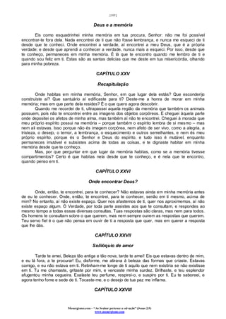 [105]
Monergismo.com – “Ao Senhor pertence a salvação” (Jonas 2:9)
www.monergismo.com
Deus e a memória
Eis como esquadrinhei minha memória em tua procura, Senhor: não me foi possível
encontrar-te fora dela. Nada encontrei de ti que não fosse lembrança, e nunca me esqueci de ti
desde que te conheci. Onde encontrei a verdade, aí encontrei a meu Deus, que é a própria
verdade; e desde que aprendi a conhecer a verdade, nunca mais a esqueci. Por isso, desde que
te conheço, permaneces em minha memória. É lá que te encontro quando me lembro de ti e
quando sou feliz em ti. Estas são as santas delicias que me deste em tua misericórdia, olhando
para minha pobreza.
CAPÍTULO XXV
Recapitulação
Onde habitas em minha memória, Senhor, em que lugar dela estás? Que esconderijo
construíste aí? Que santuário aí edificaste para ti? Deste-me a honra de morar em minha
memória; mas em que parte dela resides? É o que quero agora descobrir.
Quando me recordei de ti, ultrapassei aquela região da memória que também os animais
possuem, pois não te encontrei entre as imagens dos objetos corpóreos. E cheguei àquela parte
onde depositei os afetos de minha alma, mas também aí não te encontrei. Cheguei à morada que
meu próprio espírito possui na memória – porque também o espírito lembra de si mesmo – mas
nem ali estavas. Isso porque não és imagem corpórea, nem afeto de ser vivo, como a alegria, a
tristeza, o desejo, o temor, a lembrança, o esquecimento e outros semelhantes, e nem és meu
próprio espírito, porque és o Senhor e Deus do espírito, e tudo isso é mutável, enquanto
permaneces imutável e subsistes acima de todas as coisas, e te dignaste habitar em minha
memória desde que te conheço.
Mas, por que perguntar em que lugar da memória habitas, como se a memória tivesse
compartimentos? Certo é que habitas nela desde que te conheço, e é nela que te encontro,
quando penso em ti.
CAPÍTULO XXVI
Onde encontrar Deus?
Onde, então, te encontrei, para te conhecer? Não estavas ainda em minha memória antes
de eu te conhecer. Onde, então, te encontrei, para te conhecer, senão em ti mesmo, acima de
mim? No entanto, aí não existe espaço. Quer nos afastemos de ti, quer nos aproximemos, aí não
existe espaço algum. Ó Verdade, por toda parte assistes aos que te consultam, e respondes ao
mesmo tempo a todas essas diversas consultas. Tuas respostas são claras, mas nem para todos.
Os homens te consultam sobre o que querem, mas nem sempre ouvem as respostas que querem.
Teu servo fiel é o que não pensa em ouvir de ti a resposta que quer, mas em querer a resposta
que lhe dás.
CAPÍTULO XXVII
Solilóquio de amor
Tarde te amei, Beleza tão antiga e tão nova, tarde te amei! Eis que estavas dentro de mim,
e eu lá fora, a te procurar! Eu, disforme, me atirava à beleza das formas que criaste. Estavas
comigo, e eu não estava em ti. Retinham-me longe de ti aquilo que nem existiria se não existisse
em ti. Tu me chamaste, gritaste por mim, e venceste minha surdez. Brilhaste, e teu esplendor
afugentou minha cegueira. Exalaste teu perfume, respirei-o, e suspiro por ti. Eu te saboreei, e
agora tenho fome e sede de ti. Tocaste-me, e o desejo de tua paz me inflama.
CAPÍTULO XXVIII
 