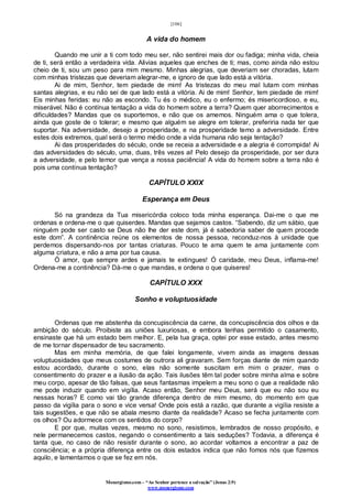 [106]
Monergismo.com – “Ao Senhor pertence a salvação” (Jonas 2:9)
www.monergismo.com
A vida do homem
Quando me unir a ti com todo meu ser, não sentirei mais dor ou fadiga; minha vida, cheia
de ti, será então a verdadeira vida. Alivias aqueles que enches de ti; mas, como ainda não estou
cheio de ti, sou um peso para mim mesmo. Minhas alegrias, que deveriam ser choradas, lutam
com minhas tristezas que deveriam alegrar-me, e ignoro de que lado está a vitória.
Ai de mim, Senhor, tem piedade de mim! As tristezas do meu mal lutam com minhas
santas alegrias, e eu não sei de que lado está a vitória. Ai de mim! Senhor, tem piedade de mim!
Eis minhas feridas: eu não as escondo. Tu és o médico, eu o enfermo; és misericordioso, e eu,
miserável. Não é contínua tentação a vida do homem sobre a terra? Quem quer aborrecimentos e
dificuldades? Mandas que os suportemos, e não que os amemos. Ninguém ama o que tolera,
ainda que goste de o tolerar; e mesmo que alguém se alegre em tolerar, preferiria nada ter que
suportar. Na adversidade, desejo a prosperidade, e na prosperidade temo a adversidade. Entre
estes dois extremos, qual será o termo médio onde a vida humana não seja tentação?
Ai das prosperidades do século, onde se receia a adversidade e a alegria é corrompida! Ai
das adversidades do século, uma, duas, três vezes ai! Pelo desejo da prosperidade, por ser dura
a adversidade, e pelo temor que vença a nossa paciência! A vida do homem sobre a terra não é
pois uma contínua tentação?
CAPÍTULO XXIX
Esperança em Deus
Só na grandeza da Tua misericórdia coloco toda minha esperança. Dai-me o que me
ordenas e ordena-me o que quiserdes. Mandas que sejamos castos. “Sabendo, diz um sábio, que
ninguém pode ser casto se Deus não lhe der este dom, já é sabedoria saber de quem procede
este dom”. A continência reúne os elementos de nossa pessoa, reconduz-nos à unidade que
perdemos dispersando-nos por tantas criaturas. Pouco te ama quem te ama juntamente com
alguma criatura, e não a ama por tua causa.
Ó amor, que sempre ardes e jamais te extingues! Ó caridade, meu Deus, inflama-me!
Ordena-me a continência? Dá-me o que mandas, e ordena o que quiseres!
CAPÍTULO XXX
Sonho e voluptuosidade
Ordenas que me abstenha da concupiscência da carne, da concupiscência dos olhos e da
ambição do século. Proibiste as uniões luxuriosas, e embora tenhas permitido o casamento,
ensinaste que há um estado bem melhor. E, pela tua graça, optei por esse estado, antes mesmo
de me tornar dispensador de teu sacramento.
Mas em minha memória, de que falei longamente, vivem ainda as imagens dessas
voluptuosidades que meus costumes de outrora ali gravaram. Sem forças diante de mim quando
estou acordado, durante o sono, elas não somente suscitam em mim o prazer, mas o
consentimento do prazer e a ilusão da ação. Tais ilusões têm tal poder sobre minha alma e sobre
meu corpo, apesar de tão falsas, que seus fantasmas impelem a meu sono o que a realidade não
me pode induzir quando em vigília. Acaso então, Senhor meu Deus, será que eu não sou eu
nessas horas? E como vai tão grande diferença dentro de mim mesmo, do momento em que
passo da vigília para o sono e vice versa! Onde pois está a razão, que durante a vigília resiste a
tais sugestões, e que não se abala mesmo diante da realidade? Acaso se fecha juntamente com
os olhos? Ou adormece com os sentidos do corpo?
E por que, muitas vezes, mesmo no sono, resistimos, lembrados de nosso propósito, e
nele permanecemos castos, negando o consentimento a tais seduções? Todavia, a diferença é
tanta que, no caso de não resistir durante o sono, ao acordar voltamos a encontrar a paz de
consciência; e a própria diferença entre os dois estados indica que não fomos nós que fizemos
aquilo, e lamentamos o que se fez em nós.
 