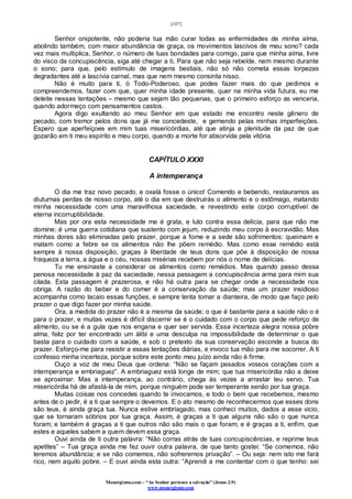 [107]
Monergismo.com – “Ao Senhor pertence a salvação” (Jonas 2:9)
www.monergismo.com
Senhor onipotente, não poderia tua mão curar todas as enfermidades de minha alma,
abolindo também, com maior abundância de graça, os movimentos lascivos de meu sono? cada
vez mais multiplica, Senhor, o número de tuas bondades para comigo, para que minha alma, livre
do visco da concupiscência, siga até chegar a ti. Para que não seja rebelde, nem mesmo durante
o sono; para que, pelo estímulo de imagens bestiais, não só não cometa essas torpezas
degradantes até a lascívia carnal, mas que nem mesmo consinta nisso.
Não é muito para ti, ó Todo-Poderoso, que podes fazer mais do que pedimos e
compreendemos, fazer com que, quer minha idade presente, quer na minha vida futura, eu me
deleite nessas tentações – mesmo que sejam tão pequenas, que o primeiro esforço as venceria,
quando adormeço com pensamentos castos.
Agora digo exultando ao meu Senhor em que estado me encontro neste gênero de
pecado, com tremor pelos dons que já me concedeste, e gemendo pelas minhas imperfeições.
Espero que aperfeiçoes em mim tuas misericórdias, até que atinja a plenitude da paz de que
gozarão em ti meu espírito e meu corpo, quando a morte for absorvida pela vitória.
CAPÍTULO XXXI
A intemperança
O dia me traz novo pecado, e oxalá fosse o único! Comendo e bebendo, restauramos as
diuturnas perdas de nosso corpo, até o dia em que destruirás o alimento e o estômago, matando
minha necessidade com uma maravilhosa saciedade, e revestindo este corpo corruptível de
eterna incorruptibilidade.
Mas por ora esta necessidade me é grata, e luto contra essa delícia, para que não me
domine; é uma guerra cotidiana que sustento com jejum, reduzindo meu corpo à escravidão. Mas
minhas dores são eliminadas pelo prazer, porque a fome e a sede são sofrimentos: queimam e
matam como a febre se os alimentos não lhe põem remédio. Mas como esse remédio está
sempre à nossa disposição, graças à liberdade de teus dons que põe à disposição de nossa
fraqueza a terra, a água e o céu, nossas misérias recebem por nós o nome de delícias.
Tu me ensinaste a considerar os alimentos como remédios. Mas quando passo dessa
penosa necessidade à paz da saciedade, nessa passagem a concupiscência arma para mim sua
cilada. Esta passagem é prazerosa, e não há outra para se chegar onde a necessidade nos
obriga. A razão do beber e do comer é a conservação da saúde; mas um prazer insidioso
acompanha como lacaio essas funções, e sempre tenta tomar a dianteira, de modo que faço pelo
prazer o que digo fazer por minha saúde.
Ora, a medida do prazer não é a mesma da saúde; o que é bastante para a saúde não o é
para o prazer, e muitas vezes é difícil discernir se é o cuidado com o corpo que pede reforço de
alimento, ou se é a gula que nos engana e quer ser servida. Essa incerteza alegra nossa pobre
alma, feliz por ter encontrado um álibi e uma desculpa na impossibilidade de determinar o que
basta para o cuidado com a saúde, e sob o pretexto da sua conservação esconde a busca do
prazer. Esforço-me para resistir a essas tentações diárias, e invoco tua mão para me socorrer. A ti
confesso minha incerteza, porque sobre este ponto meu juízo ainda não é firme.
Ouço a voz de meu Deus que ordena: “Não se façam pesados vossos corações com a
intemperança e embriaguez”. A embriaguez está longe de mim; que tua misericórdia não a deixe
se aproximar. Mas a intemperança, ao contrário, chega às vezes a arrastar teu servo. Tua
misericórdia há de afastá-la de mim, porque ninguém pode ser temperante senão por tua graça.
Muitas coisas nos concedes quando te invocamos, e todo o bem que recebemos, mesmo
antes de o pedir, é a ti que sempre o devemos. E o ato mesmo de reconhecermos que esses dons
são teus, é ainda graça tua. Nunca estive embriagado, mas conheci muitos, dados a esse vicio,
que se tornaram sóbrios por tua graça. Assim, é graças a ti que alguns não são o que nunca
foram; e também é graças a ti que outros não são mais o que foram; e é graças a ti, enfim, que
estes e aqueles sabem a quem devem essa graça.
Ouvi ainda de ti outra palavra: “Não corras atrás de tuas concupiscências, e reprime teus
apetites” – Tua graça ainda me fez ouvir outra palavra, de que tanto gostei: “Se comemos, não
teremos abundância; e se não comemos, não sofreremos privação”. – Ou seja: nem isto me fará
rico, nem aquilo pobre. – E ouvi ainda esta outra: “Aprendi a me contentar com o que tenho: sei
 