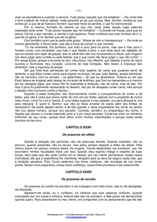 [108]
Monergismo.com – “Ao Senhor pertence a salvação” (Jonas 2:9)
www.monergismo.com
viver na abundância e suportar a penúria. Tudo posso naquele que me fortalece”. – Eis como fala
o bom soldado da milícia celeste: nada parecido ao pó que somos. Mas, Senhor, lembra-se que
somos pó, e que de pó fizeste o homem; que este havia se perdido, e que foi reencontrado.
Por si mesmo, formado do mesmo pó que nós, nada podia aquele cujas palavras
inspiradas tanto amei: “Tudo posso naquele que me fortalece” – Concede-me forças, para que eu
possa. Dá-me o que mandas, e manda o que quiseres. Paulo confessa que tudo recebeu de ti, e,
quando se gloria, é no Senhor que ele se gloria.
Ouvi também outro que te pedia esta graça: “Afasta de mim a intemperança”. – De onde se
conclui claramente, ó Deus santo, que dás a força de cumprir o que mandas.
“Tu me ensinaste, Pai bondoso, que tudo é puro para os puros, mas que é mau para o
homem comer com escândalo, que tudo o que fizeste é bom, e que nada deve ser rejeitado do
que se recebe com ação de graças; que os alimentos não nos recomendam a Deus, que ninguém
nos deve julgar pela comida ou pela bebida; que o que come não deve julgar o que não come”. –
Por essas lições, graças e louvores te dou, meu Deus, meu Mestre, que bateste à porta de meus
ouvidos e iluminaste meu coração. Livra-me de toda tentação. Não receio a impureza dos
alimentos, mas a impureza do prazer.
Sei que Noé teve permissão de comer toda espécie de carne que pudesse servir de
alimento, e que Elias comeu carne para reparar as forças; sei que João Batista, asceta admirável,
não se manchou com os animais – os gafanhotos – de que se alimentava. Todavia eu sei que
Esaú deixou-se enganar pelo desejo de um prato de lentilhas; que Davi se repreendeu a si mesmo
por ter desejado água; que nosso Rei foi submetido à tentação, não de carne, mas de pão. Por
isso o povo foi justamente repreendido no deserto, não por ter desejado comer carne, mas porque
o desejo o fez murmurar contra o Senhor.
Exposto a estas limitações, luto diuturnamente contra a concupiscência do comer e do
beber, pois não é coisa que possa cortar de uma vez por todas, apenas com o propósito de nunca
mais recair, como fiz com a luxúria. É uma rédea imposta a meu paladar, ora para afrouxá-la, ora
para retesá-la. E quem é, Senhor, que não se deixa arrastar às vezes além dos limites do
necessário? Se existe alguém assim, é de fato grande, e deve engrandecer teu nome. eu porém
não sou desse número, porque sou pecador. Contudo, também, eu engrandeço teu nome, e
Aquele que venceu o mundo intercede junto a ti por meus pecados. Conta-me entre os membros
enfermos de seu corpo, porque teus olhos viram minhas imperfeições e porque todos serão
inscritos em teu livro.
CAPÍTULO XXXII
Os prazeres do olfato
Quanto à sedução dos perfumes, não me preocupo demais. Quando ausentes, não os
procuro; quando presentes, não os recuso, mas estou sempre disposto a deles me abster. Pelo
menos assim me parece, embora talvez me engane. Trevas deploráveis me envolvem, que me
escondem minhas faculdades reais; por isso, quando meu espírito indaga à respeito de suas
forças, bem sabe que não pode confiar em si mesmo, por seu íntimo permanecer muitas vezes
insondável, até que a experiência lho manifeste. Ninguém pois se deve ter seguro nesta vida, que
é tentação perpétua. Pois. Como podemos nos tornar melhores, não aconteça de nos tornar
piores. Nossa única esperança, nossa única confiança, nossa firme promessa é tua misericórdia.
CAPÍTULO XXXIII
Os prazeres do ouvido
Os prazeres do ouvido me prendem e me subjugam com mais força, mas tu me desligaste,
me libertaste.
Agradam-me ainda, eu o confesso, os cânticos que tuas palavras vivificam, quando
executados por voz suave e artística; todavia eles não me prendem, e dele posso me desvencilhar
quando quero. Para assentarem no meu íntimo, em companhia com os pensamentos que lhe dão
 