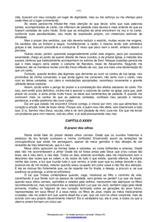 [109]
Monergismo.com – “Ao Senhor pertence a salvação” (Jonas 2:9)
www.monergismo.com
vida, buscam em meu coração um lugar de dignidade, mas eu me esforço ou me ofereço para
ceder-lhes só o lugar conveniente.
Às vezes parece-me tributar-lhe mais atenção do que devia: sinto que tuas palavras
santas, acompanhadas do canto, me inflamam de piedade mais devota e mais ardente do que se
fossem cantadas de outro modo. Sinto que as emoções da alma encontram na voz e no canto,
conforme suas peculiaridades, seu modo de expressão próprio, um misterioso estímulo de
afinidade.
Mas o prazer dos sentidos, que não deveria seduzir o espírito, muitas vezes me engana.
Os sentidos não se limitam a seguir, humildemente, a razão; o mesmo tendo sido admitidos
graças à ela, buscam precedê-la e conduzi-la. É nisso que peco sem o sentir, embora depois o
perceba.
Outras vezes, porém, querendo exageradamente evitar este engano, peco por excessiva
severidade; chego ao ponto de querer afastar de meus ouvidos, e da própria Igreja, a melodia dos
suaves cânticos que habitualmente acompanham os salmos de Davi. Nessas ocasiões parece-me
que o mais seguro seria adotar o costume de Atanásio, bispo de Alexandria. Segundo me
relataram, ele os mandava recitar com tão fraca inflexão de voz, que era mais uma declamação do
que um canto.
Contudo, quando lembro das lágrimas que derramei ao ouvir os cantos de tua Igreja, nos
primórdios de minha conversão, e que ainda agora me comovem, não tanto com o canto, mas
com as letras cantadas, voz clara e modulações apropriadas, reconheço novamente a grande
utilidade desse costume.
Assim, oscilo entre o perigo do prazer e a constatação dos efeitos salutares do canto. Por
isso, sem emitir juízo definitivo, inclino-me a aprovar o costume de cantar na igreja, para que, pelo
prazer do ouvido, a alma ainda muito fraca, se eleve aos sentimentos de piedade. E quando me
comovem mais os cantos do que as palavras cantadas, confesso meu pecado e mereço
penitencia, e então preferiria não ouvir cantar.
Eis em que estado me encontro! Chorai comigo, e chorai por mim, vós que alimentais no
coração a virtude, fonte de boas obras. Porque vós, a quem isso não afeta, sois insensíveis a tudo
isso. E tu, Senhor meu Deus, escuta, olha e vê; tem piedade de mim, cura-me. Eis que me tornei
um problema para mim mesmo, sob teu olhar, e aí está precisamente meu mal.
CAPÍTULO XXXIV
O prazer dos olhos
Resta ainda falar do prazer destes olhos carnais. Oxalá que os ouvidos fraternos e
piedosos de teu templo ouvissem a minha confissão! Encerrando assim as tentações da
concupiscência que ainda me perseguem, apesar de meus gemidos e dos desejos de ser
revestido de meu tabernáculo, que é o céu.
Meus olhos apreciam as formas belas e variadas, as cores brilhantes e amenas. Oxalá
elas não me acorrentassem a alma! Oxalá ela só fosse presa pelo Deus que criou coisas tão
boas: ele é meu bem, e não elas. Todos os dias, estando acordado, elas me importunam sem o
descanso das vozes que se calam, e às vezes de tudo o que existe, quando silencia. A própria
rainha das cores, a luz que inunda tudo o que vemos, e onde quer que eu esteja durante o dia,
acaricia-me de mil modos, mesmo quando estou ocupado em outra coisa e não lhe dou atenção.
E ela se insinua tão fortemente que, se de repente me for tirada, a desejo, a procuro e, se sua
ausência se prolonga, a alma se entristece.
Ó luz que Tobias contemplava quando, cego, mostrava ao filho o caminho da vida,
caminhando à sua frente com os passos da caridade, sem jamais se perder! Luz que via Isaac,
quando seus olhos carnais, oprimidos e velados pela velhice, mereceram não abençoar os filhos
reconhecendo-os, mas reconhecê-los ao abençoá-los! Luz que via Jacó, também cego pela idade
provecta, irradiou os fulgores de seu coração iluminado sobre as gerações do povo futuro,
representadas em seus filhos! E a seus netos, os filhos de José, impôs as mãos misticamente
cruzadas, não na ordem em que queria dispô-los o pai, que via com os olhos corporais, mas de
acordo com seu próprio discernimento interior! Eis a verdadeira luz; ela é uma, e todos os que a
vêem e amam formam um único ser.
 