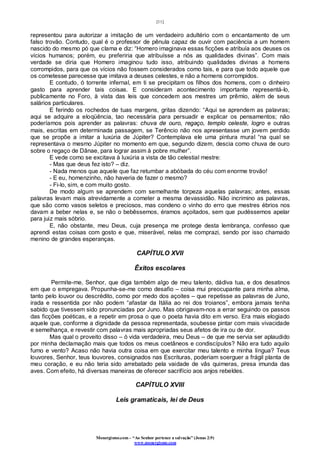 [11]
Monergismo.com – “Ao Senhor pertence a salvação” (Jonas 2:9)
www.monergismo.com
representou para autorizar a imitação de um verdadeiro adultério com o encantamento de um
falso trovão. Contudo, qual é o professor de pênula capaz de ouvir com paciência a um homem
nascido do mesmo pó que clama e diz: “Homero imaginava essas ficções e atribuía aos deuses os
vícios humanos; porém, eu preferiria que atribuísse a nós as qualidades divinas”. Com mais
verdade se diria que Homero imaginou tudo isso, atribuindo qualidades divinas a homens
corrompidos, para que os vícios não fossem considerados como tais, e para que todo aquele que
os cometesse parecesse que imitava a deuses celestes, e não a homens corrompidos.
E contudo, ó torrente infernal, em ti se precipitam os filhos dos homens, com o dinheiro
gasto para aprender tais coisas. E consideram acontecimento importante representá-lo,
publicamente no Foro, à vista das leis que concedem aos mestres um prêmio, além de seus
salários particulares.
E ferindo os rochedos de tuas margens, gritas dizendo: “Aqui se aprendem as palavras;
aqui se adquire a eloqüência, tao necessária para persuadir e explicar os pensamentos; não
poderíamos pois aprender as palavras: chuva de ouro, regaço, templo celeste, logro e outras
mais, escritas em determinada passagem, se Terêncio não nos apresentasse um jovem perdido
que se propõe a imitar a luxúria de Júpiter? Contemplava ele uma pintura mural “na qual se
representava o mesmo Júpiter no momento em que, segundo dizem, descia como chuva de ouro
sobre o regaço de Dânae, para lograr assim à pobre mulher”.
E vede como se excitava à luxúria a vista de tão celestial mestre:
- Mas que deus fez isto? – diz.
- Nada menos que aquele que faz retumbar a abóbada do céu com enorme trovão!
- E eu, homenzinho, não haveria de fazer o mesmo?
- Fi-lo, sim, e com muito gosto.
De modo algum se aprendem com semelhante torpeza aquelas palavras; antes, essas
palavras levam mais atrevidamente a cometer a mesma devassidão. Não incrimino as palavras,
que são como vasos seletos e preciosos, mas condeno o vinho do erro que mestres ébrios nos
davam a beber nelas e, se não o bebêssemos, éramos açoitados, sem que pudéssemos apelar
para juiz mais sóbrio.
E, não obstante, meu Deus, cuja presença me protege desta lembrança, confesso que
aprendi estas coisas com gosto e que, miserável, nelas me comprazi, sendo por isso chamado
menino de grandes esperanças.
CAPÍTULO XVII
Êxitos escolares
Permite-me, Senhor, que diga também algo de meu talento, dádiva tua, e dos desatinos
em que o empregava. Propunha-se-me como desafio – coisa mui preocupante para minha alma,
tanto pelo louvor ou descrédito, como por medo dos açoites – que repetisse as palavras de Juno,
irada e ressentida por não podem “afastar da Itália ao rei dos troianos”, embora jamais tenha
sabido que tivessem sido pronunciadas por Juno. Mas obrigavam-nos a errar seguindo os passos
das ficções poéticas, e a repetir em prosa o que o poeta havia dito em verso. Era mais elogiado
aquele que, conforme a dignidade da pessoa representada, soubesse pintar com mais vivacidade
e semelhança, e revestir com palavras mais apropriadas seus afetos de ira ou de dor.
Mas qual o proveito disso – ó vida verdadeira, meu Deus – de que me servia ser aplaudido
por minha declamação mais que todos os meus coetâneos e condiscípulos? Não era tudo aquilo
fumo e vento? Acaso não havia outra coisa em que exercitar meu talento e minha língua? Teus
louvores, Senhor, teus louvores, consignados nas Escrituras, poderiam soerguer a frágil planta de
meu coração, e eu não teria sido arrebatado pela vaidade de vãs quimeras, presa imunda das
aves. Com efeito, há diversas maneiras de oferecer sacrifício aos anjos rebeldes.
CAPÍTULO XVIII
Leis gramaticais, lei de Deus
 