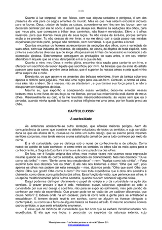 [110]
Monergismo.com – “Ao Senhor pertence a salvação” (Jonas 2:9)
www.monergismo.com
Quanto à luz corporal, de que falava, com sua doçura sedutora e perigosa, é um dos
prazeres da vida para os cegos amantes do mundo. Mas os que nela sabem encontrar motivos
para te louvar, Deus, criador de todas as coisas, convertem-na em hino em teu louvor, sem se
deixarem dominar por ela no sono. é assim que desejo ser. Resisto às seduções dos olhos, para
que meus pés, que começam a trilhar teus caminhos, não fiquem enredados. Elevo a ti olhos
invisíveis, para que libertes meus pés de seus laços. Tu não cessa de livrá-los, porque sempre
estão a se prender. Tu não cessas de me livrar, e eu me deixo cair a cada passo nas insídias
espalhadas por toda parte, porque não dormirás, nem cochilarás, tu que guardas a Israel.
Quantos encantos os homens acrescentaram às seduções dos olhos, com a variedade de
suas artes, com sua indústria de vestidos, de calçados, de vasos, de objetos de toda espécie, com
pinturas e esculturas diversas que de longe ultrapassam os limites do necessário e moderado e da
expressão piedosa. Exteriormente perseguem as produções de suas artes, e em seu interior
abandonam Àquele que os criou, deturpando em si o que ele fez.
Quanto a mim, meu Deus e minha glória, encontro nisto razão para cantar-te um hino, e
oferecer um sacrifício de louvor àquele que sacrificou por mim. As belezas que da alma do artista
passam para suas mãos, provêm desta beleza, que é superior às nossas almas e pela qual minha
alma suspira dia e noite.
Entretanto, os que geram e os amantes das belezas exteriores, tiram da beleza soberana
apenas o critério para julgá-las, mas não uma regra para usá-las bem. Contudo, a norma ali está,
mas eles não a vêem. Se a vissem, não se afastariam , e guardariam sua força para ti, e não a
dissipariam em fatigantes delícias.
Mesmo eu, que exponho e compreendo essas verdades, deixo-me enredar nessas
belezas; mas tu me livras de seu laço, tu me libertas, porque tua misericórdia está diante de meus
olhos. Miseravelmente eu caio, e tu me levantas misericordiosamente, às vezes sem que eu o
perceba, quando minha queda foi suave, e outras infligindo-me uma pena, por ter ficado preso ao
chão.
CAPÍTULO XXXV
A curiosidade
Às anteriores acrescente-se outra tentação, que oferece maiores perigos. Além da
concupiscência da carne, que consiste no deleite voluptuoso de todos os sentidos, e cuja servidão
dana os que ela afasta de ti, insinua-se na alma um outro desejo, que se exerce pelos mesmos
sentidos corporais, mas tende menos a uma satisfação carnal do que a tudo conhecer por meio da
carne.
É a vã curiosidade, que se disfarça sob o nome de conhecimento e de ciência. Como
nasce do apetite de tudo conhecer, e como entre os sentidos os olhos são os mais aptos para o
conhecimento, a Sagrada Escritura chamou-a de concupiscência dos olhos.
De fato, ver é função própria dos olhos; mas muitas vezes nós usamos essa expressão
mesmo quando se trata de outros sentidos, aplicados ao conhecimento. Nós não dizemos: “Ouve
como isto brilha” – nem: “Sente como isso resplandece” – nem: “Apalpa como isto cintila”. – Para
exprimir tudo isso dizemos “ver ou olhar”. E até não nos limitamos a dizer: “Olha que luz!”, pois
apenas os olhos nos podem dar esta sensação – mas, dizemos ainda: “Olha que som! Olha que
cheiro! Olha que gosto! Olha como é duro!” Por isso toda experiência que é obra dos sentidos é
chamada, como disse, concupiscência dos olhos. Essa função da visão, que pertence aos olhos, é
usurpada metaforicamente pelos outros sentidos, quando buscam conhecer alguma coisa.
Daqui podemos distinguir claramente o papel da volúpia e o da curiosidade na ação dos
sentidos. O prazer procura o que é belo, melodioso, suave, saboroso, agradável ao todo; a
curiosidade por sua vez deseja o contrário, não para se expor ao sofrimento, mas pela paixão de
conhecer por meio da experiência. Que prazer pode ter na visão de um cadáver dilacerado, que
causa horror? E todavia onde há um cadáver, para lá corre toda a gente para se entristecer e
empalidecer. E temem depois revê-lo em sonhos, como se alguém os tivesse obrigado a
contemplá-lo, ou como se a fama de alguma beleza os tivesse atraído. O mesmo acontece com os
outros sentidos, o que seria enfadonho enumerar.
É esse quê de mórbido de curiosidade que faz com que se exibam monstruosidades nos
espetáculos. É ela que nos induz a perscrutar os segredos da natureza exterior, cujo
 