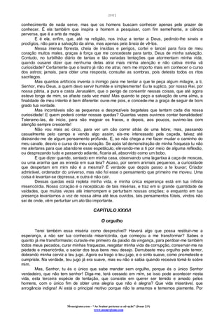 [111]
Monergismo.com – “Ao Senhor pertence a salvação” (Jonas 2:9)
www.monergismo.com
conhecimento de nada serve, mas que os homens buscam conhecer apenas pelo prazer de
conhecer. É ela também que inspira o homem a pesquisar, com fim semelhante, a ciência
perversa, que é a arte da magia.
E é ela, enfim, que, até na religião, nos induz a tentar a Deus, pedindo-lhe sinais e
prodígios, não para a salvação da alma, mas apenas pela ânsia de vê-los.
Nessa imensa floresta, cheia de insídias e perigos, cortei e lancei para fora de meu
coração muitos males, graças à força que me concedeste para tanto, Deus de minha salvação.
Contudo, no turbilhão diário de tantas e tão variadas tentações que atormentam minha vida,
quando ousarei dizer que nenhuma delas atrai mais minha atenção e não cativa minha vã
curiosidade? Certamente que o teatro já não me atrai, nem me importo mais em conhecer o curso
dos astros; jamais, para obter uma resposta, consultei as sombras, pois detesto todos os ritos
sacrílegos.
Mas quantos artifícios inventa o inimigo para me tentar a que te peça algum milagre, a ti,
Senhor, meu Deus, a quem devo servir humilde e simplesmente! Eu te suplico, por nosso Rei, por
nossa pátria, a pura e casta Jerusalém, que o perigo de consentir nessas coisas, que até agora
esteve longe de mim, se afaste cada vez mais! Mas quando te peço a salvação de uma alma, a
finalidade de meu intento é bem diferente: ouve-me pois, e concede-me a graça de seguir de bom
grado tua vontade.
Mas incontáveis são as pequenas e desprezíveis bagatelas que tentam cada dia nossa
curiosidade! E quem poderá contar nossas quedas? Quantas vezes ouvimos contar banalidades!
Toleramo-las, de início, para não magoar os fracos, e depois, aos poucos, ouvimo-las com
atenção sempre crescente!
Não vou mais ao circo, para ver um cão correr atrás de uma lebre; mas, passando
casualmente pelo campo e vendo algo assim, eis-me interessado pela caçada, talvez até
distraindo-me de algum pensamento profundo. E, se não chega a me fazer mudar o caminho do
meu cavalo, desvio o curso do meu coração. Se após tal demonstração de minha fraqueza tu não
me alertares para que abandone esse espetáculo, elevando-me a ti por meio de alguma reflexão,
ou desprezando tudo e passando adiante, ficaria ali, absorvido como um bobo.
E que dizer quando, sentado em minha casa, observando uma lagartixa à caça de moscas,
ou uma aranha que as enreda em sua teia? Acaso, por serem animais pequenos, a curiosidade
que despertam em mim não é a mesma? É verdade que depois passo a te louvar; Criador
admirável, ordenador do universo, mas não foi esse o pensamento que primeiro me moveu. Uma
coisa é levantar-se depressa, e outra é não cair.
Dessas quedas está repleta minha vida, e minha única esperança está em tua infinita
misericórdia. Nosso coração é o receptáculo de tais misérias, e traz em si grande quantidade de
vaidades, que muitas vezes até interrompem e perturbam nossas orações; e enquanto em tua
presença levantamos a voz de nossa alma até teus ouvidos, tais pensamentos fúteis, vindos não
sei de onde, vêm perturbar um ato tão importante.
CAPÍTULO XXXVI
O orgulho
Terei também essa miséria como desprezível? Haverá algo que possa restituir-me a
esperança, a não ser tua conhecida misericórdia, que começou a me transformar? Sabes o
quanto já me transformaste; curaste-me primeiro da paixão da vingança, para perdoar-me também
todos meus pecados, curar minhas fraquezas, resgatar minha vida da corrupção, conservar-me na
piedade e misericórdia, e saciar dos teus bens meu desejo. Derrubaste meu orgulho pelo temor,
dobrando minha cerviz a teu jugo. Agora eu trago o teu jugo, e o sinto suave, como prometeste e
cumpriste. Na verdade, teu jugo já era suave, mas eu não o sabia quando receava tomá-lo sobre
mim.
Mas, Senhor, tu és o único que sabe mandar sem orgulho, porque és o único Senhor
verdadeiro, que não tem senhor! Diga-me, terá cessado em mim, se isso pode acontecer nesta
vida, esta terceira espécie de tentação, que consiste em querer ser temido e amado pelos
homens, com o único fim de obter uma alegria que não é alegria? Que vida miserável, que
arrogância indigna! Aí está o principal motivo porque não te amamos e tememos piamente. Por
 
