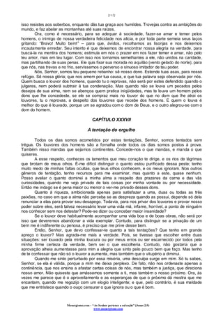 [112]
Monergismo.com – “Ao Senhor pertence a salvação” (Jonas 2:9)
www.monergismo.com
isso resistes aos soberbos, enquanto dás tua graça aos humildes. Trovejas contra as ambições do
mundo, e faz abalar as montanhas até suas raízes.
Ora, como é necessário, para se adequar à sociedade, fazer-se amar e temer pelos
homens, o inimigo de nossa verdadeira felicidade nos alicia, e por toda parte semeia seus laços
gritando: “Bravo! Muito bem!” – para que, ávidos, recolhamos as lisonjas e nos deixemos
incautamente enredar. Seu intento é que deixemos de encontrar nossa alegria na verdade, para
buscá-la na mentira dos homens; estimula em nós o prazer em nos fazer temer e amar, não pelo
teu amor, mas em teu lugar. Com isso nos tornamos semelhantes a ele, não unidos na caridade,
mas partilhando de suas penas. Ele quis fixar sua morada no aquilão (vento gelado do norte), para
que nós, nas trevas e no frio, servíssemos o perverso e sinuoso imitador de teu poder.
Nós, Senhor, somos teu pequeno rebanho: sê nosso dono. Estende tuas asas, para nosso
refúgio. Sê nossa glória; que nos amem por tua causa, e que tua palavra seja observada por nós.
Quem busca o louvor dos homens, quando tu o reprovas, não será por estes defendido quando o
julgares, nem poderá subtrair á tua condenação. Mas quando não se louva um pecados pelos
desejos de sua alma, nem se abençoa quem pratica iniqüidades, mas te louva um homem pelos
dons que lhe concedeste, se ele se compraz mais no louvor do que no dom que lhe atrai os
louvores, tu o reprovas, a despeito dos louvores que recebe dos homens. E quem o louva é
melhor do que é louvado, porque um se agradou com o dom de Deus, e o outro alegrou-se com o
dom do homem.
CAPÍTULO XXXVII
A tentação do orgulho
Todos os dias somos acometidos por estas tentações, Senhor, somos tentados sem
trégua. Os louvores dos homens são a fornalha onde todos os dias somos postos à prova.
Também nisso mandas que sejamos continentes. Concede-nos o que mandas, e manda o que
quiseres.
A esse respeito, conheces os lamentos que meu coração te dirige, e os rios de lágrimas
que brotam de meus olhos. É-me difícil distinguir o quanto estou purificado dessa peste; tenho
muito medo de minhas faltas ocultas, que teus olhos conhecem, e os meus ignoram. Nos outros
gêneros de tentação, tenho recursos para me examinar, mas quanto a este, quase nenhum.
Posso avaliar o quanto dominei a minha alma a respeito dos prazeres da carne e das vãs
curiosidades, quando me vejo privado de tais coisas por minha vontade ou por necessidade.
Então me indago se é pena maior ou menor o ver-me privado desses dons.
Quanto à riqueza, ambicionada apenas para satisfazer a uma, duas ou todas as três
paixões, no caso em que a alma não perceba se as despreza quando as possui, depende só dela
renunciar a elas para provar seu desapego. Todavia, para nos privar dos louvores e provar nosso
poder sobre eles, será talvez necessário levar uma vida má, infame, horrível, a ponto de ninguém
nos conhecer sem nos detestar? Pode-se dizer ou conceber maior insanidade?
Se o louvor deve habitualmente acompanhar uma vida boa e de boas obras, não será por
isso que deveremos abandonar a vida exemplar. Contudo, para distinguir se a privação de um
bem me é indiferente ou penosa, é preciso que me prive desse bem.
Então, Senhor, que devo confessar-te quanto a tais tentações? Que tenho em grande
apreço o louvor? Mas agrada-me mais a verdade. Pois, se tivesse que escolher entre duas
situações: ser louvado pela minha loucura ou por meus erros ou ser escarnecido por todos pela
minha firme certeza da verdade, bem sei o que escolheria. Contudo, não gostaria que a
aprovação alheia aumentasse para mim a alegria que sinto pelo pouco bem que faço. Mas tenho
de te confessar que não só o louvor a aumenta, mas também que o vitupério a diminui.
Quando me sinto perturbado por essa miséria, uma desculpa surge em mim. Só tu sabes,
Senhor, se ela é válida, porque a mim me deixa perplexo. De fato, não nos ordenaste apenas a
continência, que nos ensina a afastar certas coisas de nós, mas também a justiça, que direciona
nosso amor. Não quiseste que amássemos somente a ti, mas também o nosso próximo. Ora, às
vezes me parece que é o aproveitamento e as esperanças de que o próximo dá mostra que me
encantam, quando me regozijo com um elogio inteligente; e que, pelo contrário, é sua maldade
que me entristece quando o ouço censurar o que ignora ou o que é bom.
 