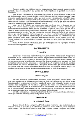 [113]
Monergismo.com – “Ao Senhor pertence a salvação” (Jonas 2:9)
www.monergismo.com
Às vezes também me entristeço com os elogios que me fazem, quando louvam em mim
qualidades que me desagradam, ou quando dão muita importância a qualidade medíocres e
secundárias.
Mas, repito-o, como saber se o desagrado não provém de minha repugnância pelo louvor
que destoa do meu juízo a respeito de mim mesmo – não que seu interesse me preocupe – mas
pelo maior agrado que sinto quando o bem que amo em mim é amado pelos outros? De algum
modo, não me considero louvado quando o elogio contradiz a opinião que tenho de mim mesmo,
quer o encômio seja para o que me desagrada, quer exagerando o valor do que pouco me agrada.
Serei, pois, sobre isso tudo um enigma para mim mesmo?
Mas é em ti, ó Verdade, que percebo que devo me alegrar com os louvores que me
dirigem, não em meu interesse, mas no interesse do próximo. Não sei se é este o meu caso, pois
neste assunto me conheces melhor do que eu mesmo. Suplico-te, meu Deus, que me dês a
conhecer a mim mesmo, para que eu possa confessar a meus irmãos, dispostos a orar por mim,
as chagas que achar em mim. Faze que me examine com mais diligencia. Se for de fato o bem do
próximo que me alegra quando me louvam, porque sou menos sensível ao vitupério injustamente
feito a outro, do que se fosse a mim? Porque o aguilhão da injúria me faz sofrer mais do que
injúria igualmente injusta feita a uma outra pessoa diante de mim? Acaso também ignoro isto?
Deveria então concluir que me iludo, e que meu coração e minha língua burlam diante de ti a
verdade?
Afasta de mim, Senhor, esta loucura, para que minhas palavras não sejam para mim óleo
de pecador para ungir minha cabeça.
CAPÍTULO XXXVIII
A vanglória
Sou pobre e necessitado, e só melhoro quando, com gemidos íntimos e com desagrado de
mim mesmo, busco tua misericórdia, até que minha indigência seja reparada e sanada com a paz
que o olho soberbo ignora! Todavia, as palavras de nossa boca, ou nossos atos conhecidos dos
homens, encerram uma tentação muito perigosa, filha do amor dos louvores que, para nos iludir
com certa excelência, recolhe e mendiga os aplausos alheios. A vanglória me tenta até quando a
critico em mim, e é por isso mesmo que eu a desaprovo. Muitas vezes, por excesso de vaidade,
há quem se glorie até mesmo do desprezo da vanglória; mas de fato não é mais do desprezo da
vanglória que se orgulha, porque ninguém a despreza quando se gloria de a desprezar.
CAPÍTULO XXXIX
O amor-próprio
Há ainda entre nós, profundamente assentada, outra tentação do mesmo gênero, que
torna vãos aqueles que se comprazem de si mesmos, ainda que não agradem aos outros, ou até
lhes desagradem, ou sequer procuram lhes agradar. E quanto mais enfatuados estejam consigo
mesmos, mais desagradam a ti, não só ao se gloriarem dos males como se fossem bens, mas
sobretudo quando se gloriam de teus bens como se fossem deles; ou quando, reconhecendo-os
em si, eles os atribuem a seus merecimentos; ou ainda quando, atribuindo-os à tua graça, eles
não os gozam amigavelmente com os demais, gestando ciúmes e inveja.
Em todos estes perigos e provas, tu vês o temor de meu coração, e sinto que são mas as
feridas que curas em mim do que as que inflijo a mim mesmo.
CAPÍTULO XL
À procura de Deus
Quando deixaste de me acompanhar, ó Verdade, para me ensinar o que eu devia evitar ou
procurar, sempre te consultei, a ti submetendo, dentro da minha limitação, meus medíocres
pontos de vista? Percorri com os sentidos, como pude, o mundo exterior. Observei a vida de meu
 
