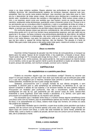 [114]
Monergismo.com – “Ao Senhor pertence a salvação” (Jonas 2:9)
www.monergismo.com
corpo e os meus próprios sentidos. Depois adentrei nas profundezas da memória em seus
múltiplos domínios, tão maravilhosamente repletos de inúmeras riquezas; observei tudo isso,
estupefato. Sem teu auxílio nada poderia distinguir, mas reconheci que nada disto eras tu. Nem
era eu o descobridor de todas essas coisas; me esforcei para distingui-las e avaliá-las em seu
devido valor, recebendo-a através dos sentidos e interrogando-as. Senti outras coisas unidas a
mim, e as examinei, assim como aos sentidos que mas traziam; revolvi as vastas reservas da
memória, analisando certas lembranças, guardando umas e trazendo outras à luz. Porque tu és a
luz permanente que eu consultava sobre a existência, o valor e a qualidade de todas as coisas, e
eu ouvia teus ensinamentos e tuas ordens. Costumo fazê-lo muitas vezes, pois essa é a minha
alegria, e sempre que meus trabalhos me permitem algum descanso, refugio-me nesse prazer.
Em nenhuma dessas coisas que percorro consultando-te, não encontro lugar seguro para
minha alma senão em ti; só em ti se reúnem meus pensamentos esparsos, sem que nada meu se
aparte de ti. Às vezes, me fazes conhecer uma extraordinária plenitude de vida interior, de inefável
doçura que, se chegasse à contemplação, não seria certamente compatível com esta vida. Mas
torno a cair nesta baixeza, cujo peso me acabrunha; volto a ser dominado pelos meus hábitos,
que me tem cativo e, apesar de minhas lágrimas, não me libertam. Tão pesado é o fardo do
hábito! Não quero estar onde posso e não posso estar onde quero: miséria em ambos os casos!
CAPÍTULO XLI
Deus e a mentira
Examinei minhas fraquezas de pecador nas três formas de concupiscência, e invoquei tua
destra para me salvar. Apesar de ter coração ferido, vi teu esplendor, e forçado a recuar, disse:
“Quem pode chegar lá? Fui lançado para longe de teus olhos”. – Tu és a verdade que preside a
todas as coisas. E eu, minha avareza, não queria perder-te, mas queria possuir ao mesmo tempo
a ti e à mentira, como os que não querem mentir a ponto de perderem a noção de verdade. Assim
te perdi, porque não admites, nem nenhum coração, conviver com a mentira.
CAPÍTULO XLII
Os neoplatônicos e o caminho para Deus
Poderia eu encontrar alguém que me reconciliasse contigo? Deveria eu recorrer aos
anjos? E com que orações, com que ritos? Ouvi dizer que muitos dos que se esforçam para voltar
a ti, e que não conseguiam por si mesmos, tentaram este caminho e caíram na curiosidade de
visões estranhas, recebendo por isso o justo castigo das ilusões.
Soberbos, procuravam-te com o coração inchado de sua ciência arrogante, e sem
humildade. E atraíram para si, pela semelhança de sentimentos, os demônios do ar, que se
fizeram cúmplices e aliados de sua soberba, e se tornaram iludidos de seus poderes mágicos.
Procuravam um mediador para purifica-los, mas não o encontraram, senão ao demônio
transfigurado em anjo de luz, que justamente por não possuir corpo de carne, seduziu-lhes
fortemente a carne orgulhosa. Eram eles mortais e pecadores, e tu, Senhor, com quem eles
procuravam com soberba reconciliar-se, és imortal e sem pecado.
Era necessário que o mediador entre Deus e o homem tivesse alguma semelhança tanto
com Deus como com os homens; pois se assemelhasse apenas aos homens, estaria muito longe
de Deus; e se assemelhando só a Deus, estaria muito longe dos homens; em ambos os casos
não poderia ser mediador.
E aquele falso mediador que é o demônio, a quem teus ocultos juízos permitem que iluda a
soberba, tem de comum com os homens apenas uma coisa, isto é, o pecado. Finge contudo, ter
algum traço em comum com Deus, e como não está revestido de carne mortal, pretende ser
imortal. Mas, como a morte é o salário do pecado, ele tem isso em comum com os homens: como
eles, ele é condenado à morte.
CAPÍTULO XLIII
Cristo, o único mediador
 