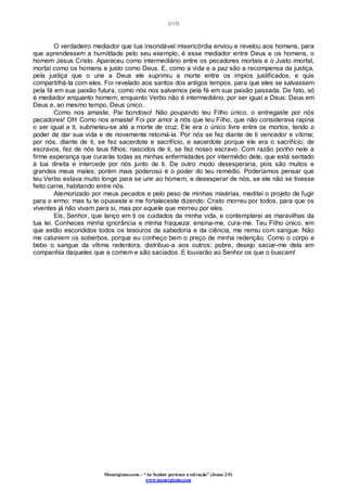 [115]
Monergismo.com – “Ao Senhor pertence a salvação” (Jonas 2:9)
www.monergismo.com
O verdadeiro mediador que tua insondável misericórdia enviou e revelou aos homens, para
que aprendessem a humildade pelo seu exemplo, é esse mediador entre Deus e os homens, o
homem Jesus Cristo. Apareceu como intermediário entre os pecadores mortais e o Justo imortal,
mortal como os homens e justo como Deus. E, como a vida e a paz são a recompensa da justiça,
pela justiça que o une a Deus ele suprimiu a morte entre os ímpios justificados, e quis
compartilhá-la com eles. Foi revelado aos santos dos antigos tempos, para que eles se salvassem
pela fé em sua paixão futura, como nós nos salvamos pela fé em sua paixão passada. De fato, só
é mediador enquanto homem; enquanto Verbo não é intermediário, por ser igual a Deus: Deus em
Deus e, ao mesmo tempo, Deus único.
Como nos amaste, Pai bondoso! Não poupando teu Filho único, o entregaste por nós
pecadores! Oh! Como nos amaste! Foi por amor a nós que teu Filho, que não considerava rapina
o ser igual a ti, submeteu-se até a morte de cruz. Ele era o único livre entre os mortos, tendo o
poder de dar sua vida e de novamente retomá-la. Por nós se fez diante de ti vencedor e vítima;
por nós, diante de ti, se fez sacerdote e sacrifício, e sacerdote porque ele era o sacrifício; de
escravos, fez de nós teus filhos; nascidos de ti, se fez nosso escravo. Com razão ponho nele a
firme esperança que curarás todas as minhas enfermidades por intermédio dele, que está sentado
à tua direita e intercede por nós junto de ti. De outro modo desesperaria, pois são muitos e
grandes meus males; porém mais poderoso é o poder do teu remédio. Poderíamos pensar que
teu Verbo estava muito longe para se unir ao homem, e desesperar de nós, se ele não se tivesse
feito carne, habitando entre nós.
Atemorizado por meus pecados e pelo peso de minhas misérias, meditei o projeto de fugir
para o ermo; mas tu te opuseste e me fortaleceste dizendo: Cristo morreu por todos, para que os
viventes já não vivam para si, mas por aquele que morreu por eles.
Eis, Senhor, que lanço em ti os cuidados da minha vida, e contemplarei as maravilhas da
tua lei. Conheces minha ignorância e minha fraqueza: ensina-me, cura-me. Teu Filho único, em
que estão escondidos todos os tesouros da sabedoria e da ciência, me remiu com sangue. Não
me caluniem os soberbos, porque eu conheço bem o preço de minha redenção. Como o corpo e
bebo o sangue da vítima redentora, distribuo-a aos outros; pobre, desejo saciar-me dela em
companhia daqueles que a comem e são saciados. E louvarão ao Senhor os que o buscam!
 